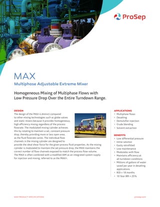DESIGN
The design of the MAX is distinct compared
to other mixing technologies such as globe valves
and static mixers because it provides homogeneous,
high efficiency mixing regardless of the process
flowrate. The modulated mixing cylinder achieves
this by rotating to maintain a set, constant pressure
drop, thereby providing more or less open area,
as the fluid flowrate varies. The individual flow
channels in the mixing cylinder are designed to
provide the ideal shear force for the given process fluid properties. As the mixing
cylinder is modulated to maintain the set pressure drop, the MAX maintains the
correct number of flow channels exposed to match the process flow volume.
The MAX is often combined with a modified AIM as an integrated system supply
for injection and mixing, referred to as the MAX+.
APPLICATIONS
•	 Multiphase flows
•	Desalting
•	 Demulsifier injection
•	 Crude blending
•	 Solvent extraction
BENEFITS
•	 Low differential pressure
•	 Inline solution
•	 Easily retrofitted
•	 Low maintenance
•	 Modulates with flow
•	Maintains efficiency at
all turndown conditions
•	Millions of gallons of water
saved per year in desalting
applications
•	 ROI  18 months
•	 10 Year IRR  25%
Homogeneous Mixing of Multiphase Flows with
Low Pressure Drop Over the Entire Turndown Range.
prosep.comMAX PRODUCT SPECIFICATIONS
MAX
Multiphase Adjustable Extreme Mixer
 