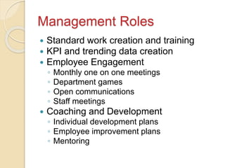 Management Roles
 Standard work creation and training
 KPI and trending data creation
 Employee Engagement
◦ Monthly one on one meetings
◦ Department games
◦ Open communications
◦ Staff meetings
 Coaching and Development
◦ Individual development plans
◦ Employee improvement plans
◦ Mentoring
 
