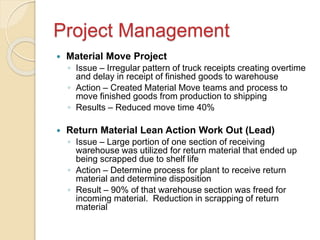 Project Management
 Material Move Project
◦ Issue – Irregular pattern of truck receipts creating overtime
and delay in receipt of finished goods to warehouse
◦ Action – Created Material Move teams and process to
move finished goods from production to shipping
◦ Results – Reduced move time 40%
 Return Material Lean Action Work Out (Lead)
◦ Issue – Large portion of one section of receiving
warehouse was utilized for return material that ended up
being scrapped due to shelf life
◦ Action – Determine process for plant to receive return
material and determine disposition
◦ Result – 90% of that warehouse section was freed for
incoming material. Reduction in scrapping of return
material
 