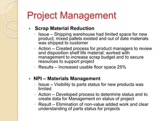 Project Management
 Scrap Material Reduction
◦ Issue – Shipping warehouse had limited space for new
product; mixed pallets existed and out of date materials
was shipped to customer
◦ Action – Created process for product managers to review
and disposition shelf life material; worked with
management to increase scrap budget and to secure
resources to support project
◦ Results – Increased usable floor space 25%
 NPI – Materials Management
◦ Issue – Visibility to parts status for new products was
limited
◦ Action – Developed process to determine status and to
create data for Management on status of project
◦ Result – Elimination of non-value added work and clear
understanding of parts status for projects
 