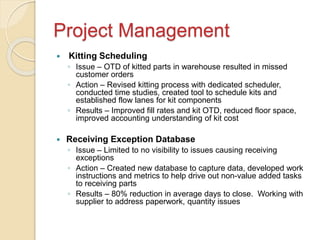 Project Management
 Kitting Scheduling
◦ Issue – OTD of kitted parts in warehouse resulted in missed
customer orders
◦ Action – Revised kitting process with dedicated scheduler,
conducted time studies, created tool to schedule kits and
established flow lanes for kit components
◦ Results – Improved fill rates and kit OTD, reduced floor space,
improved accounting understanding of kit cost
 Receiving Exception Database
◦ Issue – Limited to no visibility to issues causing receiving
exceptions
◦ Action – Created new database to capture data, developed work
instructions and metrics to help drive out non-value added tasks
to receiving parts
◦ Results – 80% reduction in average days to close. Working with
supplier to address paperwork, quantity issues
 