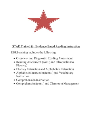 STAR Trained for Evidence Based Reading Instruction
EBRI training includes the following:
 Overview and Diagnostic Reading Assessment
 Reading Assessment (cont.)and Introductionto
Fluency)
 Fluency Instruction and AlphabeticsInstruction
 AlphabeticsInstruction (cont.)and Vocabulary
Instruction
 Comprehension Instruction
 Comprehension (cont.)and Classroom Management
 