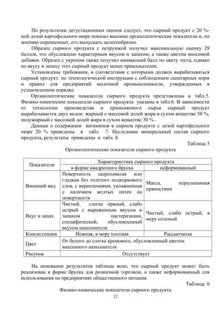 По результатам дегустационных оценок следует, что сырный продукт с 20 %-
ной дозой картофельного пюре показал высокие органолептические показатели и, по
мнению опрошенных, его выпускать целесообразно.
Образец сырного продукта с петрушкой получил максимальную оценку 29
баллов, что обусловлено характерным вкусом и запахом, а также цветом вносимой
добавки. Образец с укропом также получил наивысший балл по цвету теста, однако
по вкусу и запаху этот сырный продукт менее привлекателен.
Установлены требования, в соответствии с которыми должен вырабатываться
сырный продукт: по технологической инструкции с соблюдением санитарных норм
и правил для предприятий молочной промышленности, утвержденных в
установленном порядке.
Органолептические показатели сырного продукта представлены в табл.5.
Физико-химические показатели сырного продукта указаны в табл.6. В зависимости
от технологии производства и применяемого сырья сырный продукт
вырабатывается двух видов: жирный с массовой долей жира в сухом веществе 50 %,
полужирный с массовой долей жира в сухом веществе 30 % .
Данные о содержании витаминов в сырном продукте с дозой картофельного
пюре 20 % приведены в табл. 7. Исследован минеральный состав сырного
продукта, результаты приведены в табл. 8.
Таблица 5
Органолептические показатели сырного продукта
Показатели
Характеристика сырного продукта
в форме квадратного бруска неформованный
Внешний вид
Поверхность шероховатая или
гладкая без толстого подкоркового
слоя, с вкраплениями, увлажненная
с наличием желтых пятен на
поверхности
Масса, пересыпанная
пряностями
Вкус и запах
Чистый, слегка пряный, слабо
острый с выраженным вкусом и
запахом пастеризации,
специфический, обусловленный
вкусом наполнителя
Чистый, слабо острый, в
меру соленый
Консистенция Нежная, в меру плотная Рассыпчатая
Цвет
От белого до слегка кремового, обусловленный цветом
внесенного наполнителя
Рисунок Отсутствует
На основании результатов таблицы ясно, что сырный продукт может быть
реализован в форме бруска для розничной торговли, а также неформованный для
использования на предприятиях общественного питания.
Таблица 6
Физико-химические показатели сырного продукта
12
 