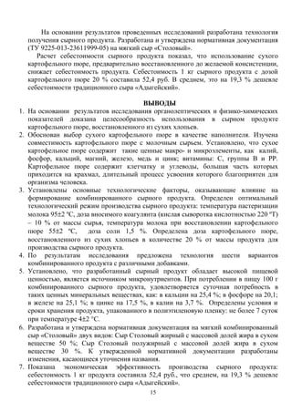 На основании результатов проведенных исследований разработана технология
получения сырного продукта. Разработана и утверждена нормативная документация
(ТУ 9225-013-23611999-05) на мягкий сыр «Столовый».
Расчет себестоимости сырного продукта показал, что использование сухого
картофельного пюре, предварительно восстановленного до желаемой консистенции,
снижает себестоимость продукта. Себестоимость 1 кг сырного продукта с дозой
картофельного пюре 20 % составила 52,4 руб. В среднем, это на 19,3 % дешевле
себестоимости традиционного сыра «Адыгейский».
ВЫВОДЫ
1. На основании результатов исследования органолептических и физико-химических
показателей доказана целесообразность использования в сырном продукте
картофельного пюре, восстановленного из сухих хлопьев.
2. Обоснован выбор сухого картофельного пюре в качестве наполнителя. Изучена
совместимость картофельного пюре с молочным сырьем. Установлено, что сухое
картофельное пюре содержит такие ценные макро- и микроэлементы, как калий,
фосфор, кальций, магний, железо, медь и цинк; витамины: С, группы В и РР.
Картофельное пюре содержит клетчатку и углеводы, большая часть которых
приходится на крахмал, длительный процесс усвоения которого благоприятен для
организма человека.
3. Установлены основные технологические факторы, оказывающие влияние на
формирование комбинированного сырного продукта. Определен оптимальный
технологический режим производства сырного продукта: температура пастеризации
молока 95±2 ºС, доза вносимого коагулянта (кислая сыворотка кислотностью 220 ºТ)
– 10 % от массы сырья, температура молока при восстановлении картофельного
пюре 55±2 ºС, доза соли 1,5 %. Определена доза картофельного пюре,
восстановленного из сухих хлопьев в количестве 20 % от массы продукта для
производства сырного продукта.
4. По результатам исследования предложена технология шести вариантов
комбинированного продукта с различными добавками.
5. Установлено, что разработанный сырный продукт обладает высокой пищевой
ценностью, является источником микронутриентов. При потреблении в пищу 100 г
комбинированного сырного продукта, удовлетворяется суточная потребность в
таких ценных минеральных веществах, как: в кальции на 25,4 %; в фосфоре на 20,1;
в железе на 25,1 %; в цинке на 17,5 %, в калии на 3,7 %. Определены условия и
сроки хранения продукта, упакованного в полиэтиленовую пленку: не более 7 суток
при температуре 4±2 °С.
6. Разработана и утверждена нормативная документация на мягкий комбинированный
сыр «Столовый» двух видов: Сыр Столовый жирный с массовой долей жира в сухом
веществе 50 %; Сыр Столовый полужирный с массовой долей жира в сухом
веществе 30 %. К утвержденной нормативной документации разработаны
изменения, касающиеся уточнения названия.
7. Показана экономическая эффективность производства сырного продукта:
себестоимость 1 кг продукта составила 52,4 руб., что среднем, на 19,3 % дешевле
себестоимости традиционного сыра «Адыгейский».
15
 