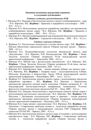 Основные положения диссертации отражены
в следующих публикациях:
Статьи в изданиях, рекомендованных ВАК
1. Юрченко Н.А. Пищевая и биологическая ценность мягкого комбинированного сыра
/ Н.А. Юрченко, Т.С. Журбина // Хранение и переработка сельхозсырья. – 2005. –
№ 4. – 0,2 п.л.
2. Юрченко Н.А. Использование продуктов переработки картофеля для производства
комбинированных мягких сыров / Н.А. Юрченко, Т.С. Журбина // Хранение и
переработка сельхозсырья. – 2005. – № 6. – 0,2 п.л.
3. Юрченко Н.А. Мягкий комбинированный сыр повышенной биологической ценности
/ Н.А. Юрченко, Т.С. Журбина // Сыроделие и маслоделие. – 2005. – № 4. – 0,3 п.л.
Статьи в научных изданиях
4. Журбина Т.С. Растительные компоненты в составе мягкого сыра / Т.С. Журбина //
Научное обеспечение сыродельной отрасли: Сборник научных трудов. – Барнаул,
2004. – 0,2 п.л.
5. Юрченко Н.А. Ресурсосберегающая технология производства мягкого сыра
«Затулинский» / Н.А. Юрченко, О.И. Кильмухаметова, Т.С. Журбина // Пища.
Экология. Качество: Сборник материалов IV-ой международной научно-
практической конференции. – Краснообск, 2004. – 0,2 п.л.
6. Юрченко Н.А. Мягкий сыр с растительным наполнителем / Н.А. Юрченко, Т.С.
Журбина // Пища. Экология. Качество: Сборник материалов IV-ой межд. научно-
практической конференции.- Краснообск, 2004. – 0,3 п.л..
7. Юрченко Н.А. Картофельное пюре – ценная пищевая добавка для мягкого сыра /
Н.А. Юрченко, Т.С. Журбина // Аграрная наука – сельхозпроизводству Сибири,
Монголии, Казахстана и Кыргызстана: Труды VIII-ой международной научно-
практической конференции. – Новосибирск, 2005. – том 2 – 0,2 п.л.
8. Журбина Т.С. Биологическая ценность мягких сыров с использованием продуктов
переработки картофеля / Т.С. Журбина, Н.А. Юрченко // Перспективы
производства продуктов питания нового поколения: Сборник материалов II – ой
международной научно-практической конференции, посвященной 75-летию
факультета технологии молочных продуктов ОмГАУ. – Омск, 2005. – 0,2 п.л.
9. Юрченко Н.А. Пищевая, биологическая и энергетическая ценность мягких сыров с
использованием растительных наполнителей / Н.А. Юрченко, Т.С. Журбина, О.В.
Жигулина // Достижения зоотехнической науки и практики – основа развития
производства продукции животноводства: Сборник материалов международной
научно- практической конференции. – Волгоград, 2005. – 0,2 п.л..
10.Юрченко Н.А. Сыры мягкие с наполнителями / Н.А. Юрченко, Т.С. Журбина, О.В.
Лисиченок // Современные проблемы техники и технологии переработки молока:
Сборник научных трудов с международным участием ГНУ Сибирский НИИ
сыроделия СО РАСХН. – Барнаул, 2005. – 0,2 п.л.
11.Юрченко Н.А. Биологическая ценность мягкого сыра «Столовый» с использованием
картофельного пюре / Н.А. Юрченко, Т.С. Журбина // Современные проблемы
техники и технологии переработки молока: Сборник научных трудов с
16
 
