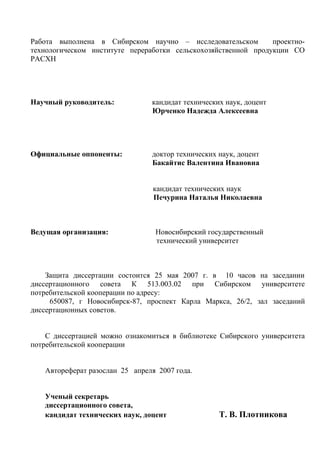Работа выполнена в Сибирском научно – исследовательском проектно-
технологическом институте переработки сельскохозяйственной продукции СО
РАСХН
Научный руководитель: кандидат технических наук, доцент
Юрченко Надежда Алексеевна
Официальные оппоненты: доктор технических наук, доцент
Бакайтис Валентина Ивановна
кандидат технических наук
Печурина Наталья Николаевна
Ведущая организация: Новосибирский государственный
технический университет
Защита диссертации состоится 25 мая 2007 г. в 10 часов на заседании
диссертационного совета К 513.003.02 при Сибирском университете
потребительской кооперации по адресу:
650087, г Новосибирск-87, проспект Карла Маркса, 26/2, зал заседаний
диссертационных советов.
С диссертацией можно ознакомиться в библиотеке Сибирского университета
потребительской кооперации
Автореферат разослан 25 апреля 2007 года.
Ученый секретарь
диссертационного совета,
кандидат технических наук, доцент Т. В. Плотникова
 