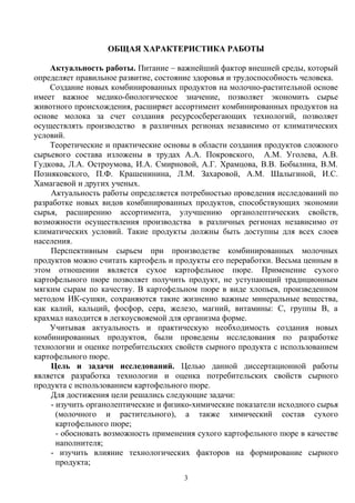 ОБЩАЯ ХАРАКТЕРИСТИКА РАБОТЫ
Актуальность работы. Питание – важнейший фактор внешней среды, который
определяет правильное развитие, состояние здоровья и трудоспособность человека.
Создание новых комбинированных продуктов на молочно-растительной основе
имеет важное медико-биологическое значение, позволяет экономить сырье
животного происхождения, расширяет ассортимент комбинированных продуктов на
основе молока за счет создания ресурсосберегающих технологий, позволяет
осуществлять производство в различных регионах независимо от климатических
условий.
Теоретические и практические основы в области создания продуктов сложного
сырьевого состава изложены в трудах А.А. Покровского, А.М. Уголева, А.В.
Гудкова, Л.А. Остроумова, И.А. Смирновой, А.Г. Храмцова, В.В. Бобылина, В.М.
Позняковского, П.Ф. Крашенинина, Л.М. Захаровой, А.М. Шалыгиной, И.С.
Хамагаевой и других ученых.
Актуальность работы определяется потребностью проведения исследований по
разработке новых видов комбинированных продуктов, способствующих экономии
сырья, расширению ассортимента, улучшению органолептических свойств,
возможности осуществления производства в различных регионах независимо от
климатических условий. Такие продукты должны быть доступны для всех слоев
населения.
Перспективным сырьем при производстве комбинированных молочных
продуктов можно считать картофель и продукты его переработки. Весьма ценным в
этом отношении является сухое картофельное пюре. Применение сухого
картофельного пюре позволяет получить продукт, не уступающий традиционным
мягким сырам по качеству. В картофельном пюре в виде хлопьев, произведенном
методом ИК-сушки, сохраняются такие жизненно важные минеральные вещества,
как калий, кальций, фосфор, сера, железо, магний, витамины: С, группы В, а
крахмал находится в легкоусвояемой для организма форме.
Учитывая актуальность и практическую необходимость создания новых
комбинированных продуктов, были проведены исследования по разработке
технологии и оценке потребительских свойств сырного продукта с использованием
картофельного пюре.
Цель и задачи исследований. Целью данной диссертационной работы
является разработка технологии и оценка потребительских свойств сырного
продукта с использованием картофельного пюре.
Для достижения цели решались следующие задачи:
- изучить органолептические и физико-химические показатели исходного сырья
(молочного и растительного), а также химический состав сухого
картофельного пюре;
- обосновать возможность применения сухого картофельного пюре в качестве
наполнителя;
- изучить влияние технологических факторов на формирование сырного
продукта;
3
 