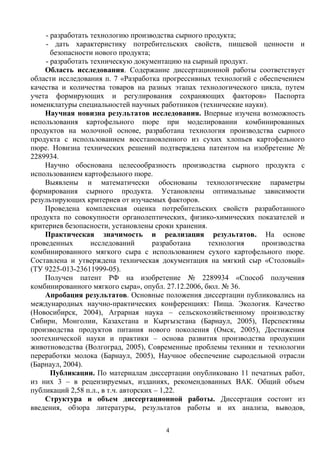 - разработать технологию производства сырного продукта;
- дать характеристику потребительских свойств, пищевой ценности и
безопасности нового продукта;
- разработать техническую документацию на сырный продукт.
Область исследования. Содержание диссертационной работы соответствует
области исследования п. 7 «Разработка прогрессивных технологий с обеспечением
качества и количества товаров на разных этапах технологического цикла, путем
учета формирующих и регулирования сохраняющих факторов» Паспорта
номенклатуры специальностей научных работников (технические науки).
Научная новизна результатов исследования. Впервые изучена возможность
использования картофельного пюре при моделировании комбинированных
продуктов на молочной основе, разработана технология производства сырного
продукта с использованием восстановленного из сухих хлопьев картофельного
пюре. Новизна технических решений подтверждена патентом на изобретение №
2289934.
Научно обоснована целесообразность производства сырного продукта с
использованием картофельного пюре.
Выявлены и математически обоснованы технологические параметры
формирования сырного продукта. Установлены оптимальные зависимости
результирующих критериев от изучаемых факторов.
Проведена комплексная оценка потребительских свойств разработанного
продукта по совокупности органолептических, физико-химических показателей и
критериев безопасности, установлены сроки хранения.
Практическая значимость и реализация результатов. На основе
проведенных исследований разработана технология производства
комбинированного мягкого сыра с использованием сухого картофельного пюре.
Составлена и утверждена техническая документация на мягкий сыр «Столовый»
(ТУ 9225-013-23611999-05).
Получен патент РФ на изобретение № 2289934 «Способ получения
комбинированного мягкого сыра», опубл. 27.12.2006, бюл. № 36.
Апробация результатов. Основные положения диссертации публиковались на
международных научно-практических конференциях: Пища. Экология. Качество
(Новосибирск, 2004), Аграрная наука – сельскохозяйственному производству
Сибири, Монголии, Казахстана и Кыргызстана (Барнаул, 2005), Перспективы
производства продуктов питания нового поколения (Омск, 2005), Достижения
зоотехнической науки и практики – основа развития производства продукции
животноводства (Волгоград, 2005), Современные проблемы техники и технологии
переработки молока (Барнаул, 2005), Научное обеспечение сыродельной отрасли
(Барнаул, 2004).
Публикации. По материалам диссертации опубликовано 11 печатных работ,
из них 3 – в рецензируемых, изданиях, рекомендованных ВАК. Общий объем
публикаций 2,58 п.л., в т.ч. авторских – 1,22.
Структура и объем диссертационной работы. Диссертация состоит из
введения, обзора литературы, результатов работы и их анализа, выводов,
4
 