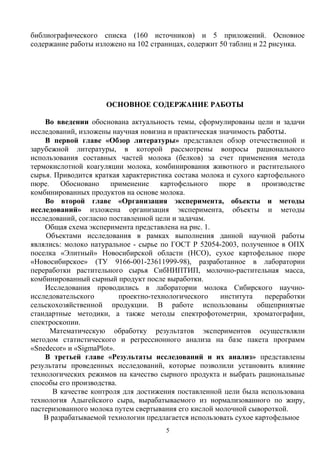 библиографического списка (160 источников) и 5 приложений. Основное
содержание работы изложено на 102 страницах, содержит 50 таблиц и 22 рисунка.
ОСНОВНОЕ СОДЕРЖАНИЕ РАБОТЫ
Во введении обоснована актуальность темы, сформулированы цели и задачи
исследований, изложены научная новизна и практическая значимость работы.
В первой главе «Обзор литературы» представлен обзор отечественной и
зарубежной литературы, в которой рассмотрены вопросы рационального
использования составных частей молока (белков) за счет применения метода
термокислотной коагуляции молока, комбинирования животного и растительного
сырья. Приводится краткая характеристика состава молока и сухого картофельного
пюре. Обосновано применение картофельного пюре в производстве
комбинированных продуктов на основе молока.
Во второй главе «Организация эксперимента, объекты и методы
исследований» изложена организация эксперимента, объекты и методы
исследований, согласно поставленной цели и задачам.
Общая схема эксперимента представлена на рис. 1.
Объектами исследования в рамках выполнения данной научной работы
являлись: молоко натуральное - сырье по ГОСТ Р 52054-2003, полученное в ОПХ
поселка «Элитный» Новосибирской области (НСО), сухое картофельное пюре
«Новосибирское» (ТУ 9166-001-23611999-98), разработанное в лаборатории
переработки растительного сырья СибНИПТИП, молочно-растительная масса,
комбинированный сырный продукт после выработки.
Исследования проводились в лаборатории молока Сибирского научно-
исследовательского проектно-технологического института переработки
сельскохозяйственной продукции. В работе использованы общепринятые
стандартные методики, а также методы спектрофотометрии, хроматографии,
спектроскопии.
Математическую обработку результатов экспериментов осуществляли
методом статистического и регрессионного анализа на базе пакета программ
«Snedecor» и «SigmaPlot».
В третьей главе «Результаты исследований и их анализ» представлены
результаты проведенных исследований, которые позволили установить влияние
технологических режимов на качество сырного продукта и выбрать рациональные
способы его производства.
В качестве контроля для достижения поставленной цели была использована
технология Адыгейского сыра, вырабатываемого из нормализованного по жиру,
пастеризованного молока путем свертывания его кислой молочной сывороткой.
В разрабатываемой технологии предлагается использовать сухое картофельное
5
 