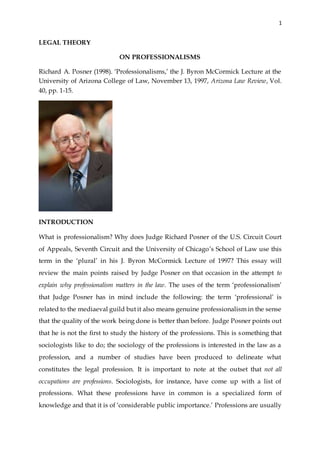 1
LEGAL THEORY
ON PROFESSIONALISMS
Richard A. Posner (1998). ‘Professionalisms,’ the J. Byron McCormick Lecture at the
University of Arizona College of Law, November 13, 1997, Arizona Law Review, Vol.
40, pp. 1-15.
INTRODUCTION
What is professionalism? Why does Judge Richard Posner of the U.S. Circuit Court
of Appeals, Seventh Circuit and the University of Chicago’s School of Law use this
term in the ‘plural’ in his J. Byron McCormick Lecture of 1997? This essay will
review the main points raised by Judge Posner on that occasion in the attempt to
explain why professionalism matters in the law. The uses of the term ‘professionalism’
that Judge Posner has in mind include the following: the term ‘professional’ is
related to the mediaeval guild but it also means genuine professionalism in the sense
that the quality of the work being done is better than before. Judge Posner points out
that he is not the first to study the history of the professions. This is something that
sociologists like to do; the sociology of the professions is interested in the law as a
profession, and a number of studies have been produced to delineate what
constitutes the legal profession. It is important to note at the outset that not all
occupations are professions. Sociologists, for instance, have come up with a list of
professions. What these professions have in common is a specialized form of
knowledge and that it is of ‘considerable public importance.’ Professions are usually
 