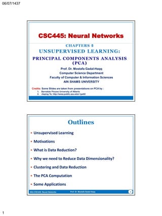 CHAPTERS 8
UNSUPERVISED LEARNING:
PRINCIPAL-COMPONENTS ANALYSIS (PCA)
CSC445: Neural Networks
Prof. Dr. Mostafa Gadal-Haqq M. Mostafa
Computer Science Department
Faculty of Computer & Information Sciences
AIN SHAMS UNIVERSITY
Credits: Some Slides are taken from presentations on PCA by :
1. Barnabás Póczos University of Alberta
2. Jieping Ye, http://www.public.asu.edu/~jye02
 