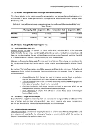Development Management And Finance | 7
MASTER OF CITY PLANNING (2012-14), DEPT. OF ARCHITECTURE & REGIONAL PLANNING, IIT KHARAGPUR
11.2.3 Income through Reformed Sewerage Maintenance Charge
This charge is levied for the maintenance of sewerage system and is charged according to volumetric
consumption of water. Sewerage maintenance charge will be 50% of the volumetric charge under
the existing tariff.
Table 11.9: Projected income through proposed sewerage charges (annually).Calculated as 25% of total
Water Charges.
Municipalty-2011 Corporation-2014 Corporation-2021 Corporation-2031
Monthly 950030 1525932 2678331 4361828
Annually 11400360 18311187 32139966 52341936
11.2.4 Income through Reformed Property Tax
11.2.4.1 Rate and Base Structure:
Increase in Basic Tax Rate: The present Tax rate is 3.75% of 9%. Provision should be for lower and
higher limits for the rate of tax – say 5% to 20%. Within the prescribed limits, the municipality should
have the freedom to adjust the rate (without Government intervention/approval) such that the yield
is at least sufficient to cover the cost of providing the basic urban services.
Flat rate vs. Progressive sliding scale: The rate could be a flat rate. Alternatively, one could provide
for a progressive sliding scale – with properties having a higher annual value bearing a higher rate of
tax.
Exemptions: The list of exemptions should be reviewed, and kept to the minimum. And sufficient
safeguards should be built in to ensure that the provisions are not misused. Some of these are
mentioned below:
o Places of Worship: Only that portion used for religious worship should be excluded.
Portions put to residential, office and commercial use should be taxed.
o Agricultural Land: Farm houses should not be exempt. Lawns and Marriage gardens
in the guise of agriculture should not be exempted.
o Charitable Institutions: Only those institutions should be exempted which are tax
exempt and are providing free service or at a nominal charge.
o Slum settlements: A simpler form of tax or service charge could be levied per
household per month.
11.2.4.2 Service Charges and Surcharges
Even when these properties are exempt from tax, a service user charge could be levied to cover the
cost of certain basic services being provided – e.g., street cleaning, solid waste management,
parking, etc.Alternatively, User surcharges can be levied on certain services.
11.2.4.3Valuation and Assessment
The unit area system: Calculation of property tax based on covered area of the building and the unit
area value or unit area tax for the category (of locality or amenity, etc.) in which the premises is
located.This should also be applied to vacant land.
 