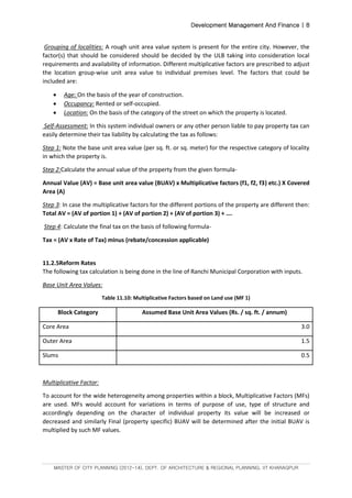 Development Management And Finance | 8
MASTER OF CITY PLANNING (2012-14), DEPT. OF ARCHITECTURE & REGIONAL PLANNING, IIT KHARAGPUR
Grouping of localities: A rough unit area value system is present for the entire city. However, the
factor(s) that should be considered should be decided by the ULB taking into consideration local
requirements and availability of information. Different multiplicative factors are prescribed to adjust
the location group-wise unit area value to individual premises level. The factors that could be
included are:
 Age: On the basis of the year of construction.
 Occupancy: Rented or self-occupied.
 Location: On the basis of the category of the street on which the property is located.
Self-Assessment: In this system individual owners or any other person liable to pay property tax can
easily determine their tax liability by calculating the tax as follows:
Step 1: Note the base unit area value (per sq. ft. or sq. meter) for the respective category of locality
in which the property is.
Step 2:Calculate the annual value of the property from the given formula-
Annual Value (AV) = Base unit area value (BUAV) x Multiplicative factors (f1, f2, f3) etc.) X Covered
Area (A)
Step 3: In case the multiplicative factors for the different portions of the property are different then:
Total AV = (AV of portion 1) + (AV of portion 2) + (AV of portion 3) + ….
Step 4: Calculate the final tax on the basis of following formula-
Tax = (AV x Rate of Tax) minus (rebate/concession applicable)
11.2.5Reform Rates
The following tax calculation is being done in the line of Ranchi Municipal Corporation with inputs.
Base Unit Area Values:
Table 11.10: Multiplicative Factors based on Land use (MF 1)
Block Category Assumed Base Unit Area Values (Rs. / sq. ft. / annum)
Core Area 3.0
Outer Area 1.5
Slums 0.5
Multiplicative Factor:
To account for the wide heterogeneity among properties within a block, Multiplicative Factors (MFs)
are used. MFs would account for variations in terms of purpose of use, type of structure and
accordingly depending on the character of individual property its value will be increased or
decreased and similarly Final (property specific) BUAV will be determined after the initial BUAV is
multiplied by such MF values.
 