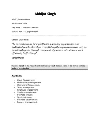 Abhijot Singh
#B-93,New Amritsar.
Amritsar-143001
(M):9646373646/7307602550
E-mail: abhi2550@gmail.com
-----------------------------------------------------------------------------------------------------------------------------------------
Career Objective:
“To carve the niche for myself with a growing organization and
dedicated people, thereby accomplishing the organizations as well as
individuals goals through competent, dynamic and authentic work
efficiently &effectively”.
Career Vision
“Expose myself to the ways of customer service which can add value to my career and any
business organization.
Key Skills:
 Client Management.
 Performance management.
 Operations Management.
 Team Management.
 Employee engagement.
 Vendor management.
 Business analysis.
 Service delivery.
 Business Development
 Process Improvement.
 