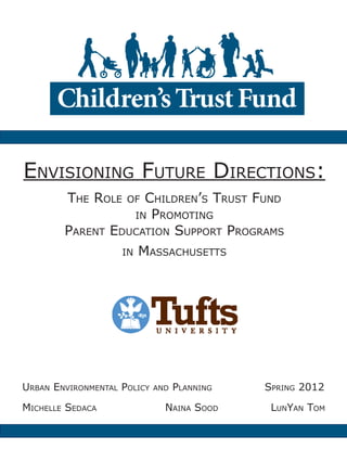 Envisioning Future Directions:
The Role of Children’s Trust Fund
in Promoting
Parent Education Support Programs
in Massachusetts
Urban Environmental Policy and Planning 		 Spring 2012
Michelle Sedaca				Naina Sood		 	 LunYan Tom
 