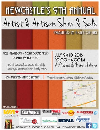 Presented by a gift of art
Newcastle’s 9th annual
Artist & Artisan Show & Sale
187 king ave. e., Newcastle- (905) 987-2264 -www.agiftof-art.com
Free admission! - great door prizes
Featuring a scavenger hunt - Hourly draws
july 9 10, 2016
At Newcastle Memorial Arena
10:00 - 4:00PM
&
Meet the creators, crafters, dabblers and daubers.
Watch artists demonstrate their skills
Donations accepted
60 Talented artists artisans&+
Sponsored by:
 