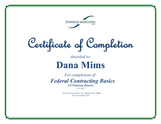 Certificate of Completion
Awarded to:
Dana Mims
For completion of:
Federal Contracting Basics
3.0 Training Hour(s)
8/31/2015
Stover & Associates, Inc., Marietta, GA 30066
www.stoverteam.com
 