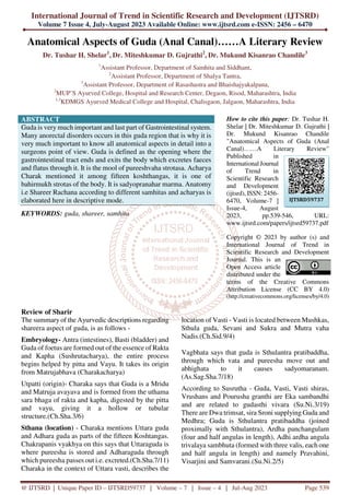 International Journal of Trend in Scientific Research and Development (IJTSRD)
Volume 7 Issue 4, July-August 2023 Available Online: www.ijtsrd.com e-ISSN: 2456 – 6470
@ IJTSRD | Unique Paper ID – IJTSRD59737 | Volume – 7 | Issue – 4 | Jul-Aug 2023 Page 539
Anatomical Aspects of Guda (Anal Canal)……A Literary Review
Dr. Tushar H. Shelar1
, Dr. Miteshkumar D. Gujrathi2
, Dr. Mukund Kisanrao Chandile3
1
Assistant Professor, Department of Samhita and Siddhant,
2
Assistant Professor, Department of Shalya Tantra,
3
Assistant Professor, Department of Rasashastra and Bhaishajyakalpana,
2
MUP’S Ayurved College, Hospital and Research Center, Degaon, Risod, Maharashtra, India
1,3
KDMGS Ayurved Medical College and Hospital, Chalisgaon, Jalgaon, Maharashtra, India
ABSTRACT
Guda is very much important and last part of Gastrointestinal system.
Many anorectal disorders occurs in this guda region that is why it is
very much important to know all anatomical aspects in detail into a
surgeons point of view. Guda is defined as the opening where the
gastrointestinal tract ends and exits the body which excretes faeces
and flatus through it. It is the mool of pureeshvaha strotasa. Acharya
Charak mentioned it among fifteen koshthangas, it is one of
bahirmukh strotas of the body. It is sadyopranahar marma. Anatomy
i.e Shareer Rachana according to different samhitas and acharyas is
elaborated here in descriptive mode.
KEYWORDS: guda, shareer, samhita
How to cite this paper: Dr. Tushar H.
Shelar | Dr. Miteshkumar D. Gujrathi |
Dr. Mukund Kisanrao Chandile
"Anatomical Aspects of Guda (Anal
Canal)……A Literary Review"
Published in
International Journal
of Trend in
Scientific Research
and Development
(ijtsrd), ISSN: 2456-
6470, Volume-7 |
Issue-4, August
2023, pp.539-546, URL:
www.ijtsrd.com/papers/ijtsrd59737.pdf
Copyright © 2023 by author (s) and
International Journal of Trend in
Scientific Research and Development
Journal. This is an
Open Access article
distributed under the
terms of the Creative Commons
Attribution License (CC BY 4.0)
(http://creativecommons.org/licenses/by/4.0)
Review of Sharir
The summary of the Ayurvedic descriptions regarding
shareera aspect of guda, is as follows -
Embryology- Antra (intestines), Basti (bladder) and
Guda of foetus are formed out of the essence of Rakta
and Kapha (Sushrutacharya), the entire process
begins helped by pitta and Vayu. It takes its origin
from Matrujabhava (Charakacharya)
Utpatti (origin)- Charaka says that Guda is a Mridu
and Matruja avayava and is formed from the uthama
sara bhaga of rakta and kapha, digested by the pitta
and vayu, giving it a hollow or tubular
structure.(Ch.Sha.3/6)
Sthana (location) - Charaka mentions Uttara guda
and Adhara guda as parts of the fifteen Koshtangas.
Chakrapanis vyakhya on this says that Uttaraguda is
where pureesha is stored and Adharaguda through
which pureesha passes out i.e. excreted.(Ch.Sha.7/11)
Charaka in the context of Uttara vasti, describes the
location of Vasti - Vasti is located between Mushkas,
Sthula guda, Sevani and Sukra and Mutra vaha
Nadis.(Ch.Sid.9/4)
Vagbhata says that guda is Sthulantra pratibaddha,
through which vata and pureesha move out and
abhighata to it causes sadyomaranam.
(As.Sag.Sha.7/18)
According to Susrutha - Guda, Vasti, Vasti shiras,
Vrushans and Pourusha granthi are Eka sambandhi
and are related to gudasthi vivara (Su.Ni.3/19)
There are Dwa trimsat, sira Sroni supplying Guda and
Medhra; Guda is Sthulantra pratibaddha (joined
proximally with Sthulantra), Ardha panchangulam
(four and half angulas in length), Adhi ardha angula
trivalaya sambhuta (formed with three valis, each one
and half angula in length) and namely Pravahini,
Visarjini and Samvarani.(Su.Ni.2/5)
IJTSRD59737
 
