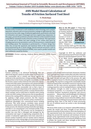 International Journal of Trend in Scientific Research and Development (IJTSRD)
Volume 3 Issue 6, October 2019 Available Online: www.ijtsrd.com e-ISSN: 2456 – 6470
@ IJTSRD | Unique Paper ID – IJTSRD29169 | Volume – 3 | Issue – 6 | September - October 2019 Page 494
ANN Model Based Calculation of
Tensile of Friction Surfaced Tool Steel
V. Pitchi Raju
Professor, Mechanical Engineering Department,
Indur Institute of Engineering & Technology, Hyderabad, Telangana, India
ABSTRACT
Friction surface treatment is well-established solid technology and is usedfor
deposition, abrasion and corrosion protectioncoatingsonrigid materials.This
novel process has wide range of industrial applications,particularlyinthefield
of reclamation and repair of damaged and worn engineering components. In
this paper, present the prediction of tensileoffrictionsurfacetreatedtool steel
using ANN for simulated results of friction surface treatment. Thisexperiment
was carried out to obtain tool steel coatings of low carbon steel parts by
changing input process parameters such as friction pressure,rotational speed
and welding speed. The simulation is performed by a 33-factor design that
takes into account the maximum and minimum limits of the experimental
work performed by the 23-factor design. Neural network structures, such as
the Feed Forward Neural Network (FFNN), were used to predict tensile tool
steel sediments caused by friction.
KEYWORDS: Friction surfacing, Artificial Neural Networks (ANN), Process
Parameters
How to cite this paper: V. Pitchi Raju
"ANN Model Based Calculation of Tensile
of Friction Surfaced
Tool Steel"Published
in International
Journal of Trend in
Scientific Research
and Development
(ijtsrd), ISSN: 2456-
6470, Volume-3 |
Issue-6, October 2019, pp.494-500, URL:
https://www.ijtsrd.com/papers/ijtsrd29
169.pdf
Copyright © 2019 by author(s) and
International Journal ofTrendinScientific
Research and Development Journal. This
is an Open Access
article distributed
under the terms of
the Creative Commons Attribution
License (CC BY 4.0)
(http://creativecommons.org/licenses/by
/4.0)
1. INTRODUCTION
Friction surfacing is an advanced technology that can
effectively deposit a metal on another metal. In this process,
the consumable rod is rotated and forced against the
substrate in the axial direction. A large quantity ofhotness is
produced due to the friction among the consumable rod and
the friction contact surface between the substrates, and the
contact end of the metal consumption rod is plasticizedafter
a certain period of time. The substrate is then horizontally
moved to a vertically consumable rod, so that a layer of
mechanical material is deposited on the substrate. Friction
surface treatment has been used for a varietyofhardsurface
metal coatings, such as mild steel or stainless steel coating
on the tool steel coating. In this process, the strong adhesion
between the coating and the substrate can only be achieved
by applying a high contact pressure, but this requires
expensive machinery [1,2]. Friction surface treatment has
significant advantages over conventional fusion welding
processes. This novel process correlates many process
parameters, which directly affect the quality of the deposit.
In this process, the obtained coating is fairly flat andregular,
and there is no conventional cross-sectional profile of the
invasive meniscus [3]. This process can be considered in
another key area that is damaged and damaged by the
reclamation and repair of engineering components [4]. A
number of industrial applications have been observed in
friction surface treatment and are mainly used to deposit
hard materials on the cutting edges of varioustoolsrequired
for the food processing,chemical andmedical industries.The
process can be widely used in tool steel, aluminum, stainless
steel and mild steel, copper-nickel alloy and other materials
[5-7]. This innovation process can be carried out in open air
[8], water [9] and inert gas [10]. In the process, the right
choice of process factors is critical to attaining the quality of
the coating. The axial force actingontheconsumablerod,the
rotational speed of the rod and the transverse velocityof the
substrate are the main process parameters affecting the
coating properties such as coating thickness, coating width
and adhesive strength. In order to achieve the desired
mechanical properties, it is necessary to understand the
correlation between mechanical properties and process
parameters. Okuyucu Kurt and Areaklioglu [11] obtained
correlation between mechanical properties and FSW
parameters using artificial neural networks (ANNs), whose
attempts focused on linking process parameters ratherthan
optimizing them. Now in the field of metal processing,
the use of artificial neural net works is also increasingly
important.
The focus of this study is on computer-aided ANN models to
predict the tensile and shear strength of tool steel M2
deposits formed by frictionsurfaces.Duetothelimitationsof
the experimental work, the simulation was carried out by
taking into account the maximum and minimum 33 factor
designs of the experimental work carried out by 23 factor
designs. The feed forward neural network (FFNN) was used
to predict the tensile and shear strength of the friction
surfacetoolsteelM2sediments.
IJTSRD29169
 