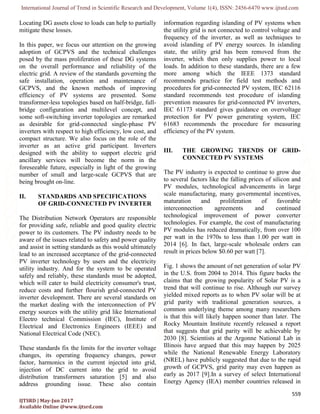 International Journal of Trend in Scientific Research and Development, Volume 1(4), ISSN: 2456-6470 www.ijtsrd.com
559
IJTSRD | May-Jun 2017
Available Online @www.ijtsrd.com
Locating DG assets close to loads can help to partially
mitigate these losses.
In this paper, we focus our attention on the growing
adoption of GCPVS and the technical challenges
posed by the mass proliferation of these DG systems
on the overall performance and reliability of the
electric grid. A review of the standards governing the
safe installation, operation and maintenance of
GCPVS, and the known methods of improving
efficiency of PV systems are presented. Some
transformer-less topologies based on half-bridge, full-
bridge configuration and multilevel concept, and
some soft-switching inverter topologies are remarked
as desirable for grid-connected single-phase PV
inverters with respect to high efficiency, low cost, and
compact structure. We also focus on the role of the
inverter as an active grid participant. Inverters
designed with the ability to support electric grid
ancillary services will become the norm in the
foreseeable future, especially in light of the growing
number of small and large-scale GCPVS that are
being brought on-line.
II. STANDARDS AND SPECIFICATIONS
OF GRID-CONNECTED PV INVERTER
The Distribution Network Operators are responsible
for providing safe, reliable and good quality electric
power to its customers. The PV industry needs to be
aware of the issues related to safety and power quality
and assist in setting standards as this would ultimately
lead to an increased acceptance of the grid-connected
PV inverter technology by users and the electricity
utility industry. And for the system to be operated
safely and reliably, these standards must be adopted,
which will cater to build electricity consumer's trust,
reduce costs and further flourish grid-connected PV
inverter development. There are several standards on
the market dealing with the interconnection of PV
energy sources with the utility grid like International
Electro technical Commission (IEC), Institute of
Electrical and Electronics Engineers (IEEE) and
National Electrical Code (NEC).
These standards fix the limits for the inverter voltage
changes, its operating frequency changes, power
factor, harmonics in the current injected into grid,
injection of DC current into the grid to avoid
distribution transformers saturation [5] and also
address grounding issue. These also contain
information regarding islanding of PV systems when
the utility grid is not connected to control voltage and
frequency of the inverter, as well as techniques to
avoid islanding of PV energy sources. In islanding
state, the utility grid has been removed from the
inverter, which then only supplies power to local
loads. In addition to these standards, there are a few
more among which the IEEE 1373 standard
recommends practice for field test methods and
procedures for grid-connected PV system, IEC 62116
standard recommends test procedure of islanding
prevention measures for grid-connected PV inverters,
IEC 61173 standard gives guidance on overvoltage
protection for PV power generating system, IEC
61683 recommends the procedure for measuring
efficiency of the PV system.
III. THE GROWING TRENDS OF GRID-
CONNECTED PV SYSTEMS
The PV industry is expected to continue to grow due
to several factors like the falling prices of silicon and
PV modules, technological advancements in large
scale manufacturing, many governmental incentives,
maturation and proliferation of favorable
interconnection agreements and continued
technological improvement of power converter
technologies. For example, the cost of manufacturing
PV modules has reduced dramatically, from over 100
per watt in the 1970s to less than 1.00 per watt in
2014 [6]. In fact, large-scale wholesale orders can
result in prices below $0.60 per watt [7].
Fig. 1 shows the amount of net generation of solar PV
in the U.S. from 2004 to 2014. This figure backs the
claims that the growing popularity of Solar PV is a
trend that will continue to rise. Although our survey
yielded mixed reports as to when PV solar will be at
grid parity with traditional generation sources, a
common underlying theme among many researchers
is that this will likely happen sooner than later. The
Rocky Mountain Institute recently released a report
that suggests that grid parity will be achievable by
2030 [8]. Scientists at the Argonne National Lab in
Illinois have argued that this may happen by 2025
while the National Renewable Energy Laboratory
(NREL) have publicly suggested that due to the rapid
growth of GCPVS, grid parity may even happen as
early as 2017 [9].In a survey of select International
Energy Agency (IEA) member countries released in
 