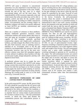International Journal of Trend in Scientific Research and Development, Volume 1(
IJTSRD | May-Jun 2017
Available Online @www.ijtsrd.com
GCPVS) will cause a reduction in conventional
generation. It is also important to note that there is an
increased risk of over generation in this zone. Finally,
towards the end of the day, zone (c) is
conventional plants will see the most stress. The
unpredictability of DG resources (especially solar and
wind) means that utility providers may not be able to
properly control and plan for the variable system
electricity demand. According to CAISO,
ramps, over-generation and the resulting impact on
frequency response will need to be quickly addressed
as more GCPVS are installed, commissioned and
connected to the grid.
There are a number of solutions to these problems.
Because traditional generation resources (steam
combustion turbines and nuclear plants) take hours to
start and ramp up, investment in generation plants
capable of fast ramping, especially gas
reciprocating engines and simple-cycle combustion
turbines, can help mitigate the effects of the stress on
the grid. Such resources serve as spinning reserves,
operated on an “as-needed” basis to fill the gap
created by non-dispatchable DG resources. Such new
investments, however, may not be the most cost
effective solution since their full nameplate capacity
is rarely utilized. In addition, these facilities will take
several years to plan, design and permit, and they will
depend on fossil fuels.
A preferred solution may be to couple the non
dispatchable DG resources like GCPVS with
storage systems that extend their operation by an extra
hour or two after the sun begins to set. Such a strategy
would negate the need for rapid ramping of reserves
as GCPV output begins to decreases at sunset, thereby
flattening the evening peak in zone (c) of the duck
curve (Fig. 3) towards zone (b).
V. DIFFERENT TOPOLOGIES OF GRID
CONNECTED PV INVERTER
In the grid-connected PV system, the DC power of the
PV array should be converted into the AC power with
proper voltage magnitude, frequency and phase to be
connected to the utility grid. Under this condition, a
DC-to-AC converter which is better known as
is required. here are various kinds of grid
PV inverters as shown in Fig. 5. The line
inverter, in which the utility grid dictates the
commutation process (the commutation process is
International Journal of Trend in Scientific Research and Development, Volume 1(4), ISSN: 2456
GCPVS) will cause a reduction in conventional
generation. It is also important to note that there is an
increased risk of over generation in this zone. Finally,
towards the end of the day, zone (c) is where
conventional plants will see the most stress. The
unpredictability of DG resources (especially solar and
wind) means that utility providers may not be able to
properly control and plan for the variable system
electricity demand. According to CAISO, steep power
generation and the resulting impact on
frequency response will need to be quickly addressed
as more GCPVS are installed, commissioned and
There are a number of solutions to these problems.
generation resources (steam
combustion turbines and nuclear plants) take hours to
start and ramp up, investment in generation plants
capable of fast ramping, especially gas-fired
cycle combustion
the effects of the stress on
the grid. Such resources serve as spinning reserves,
needed” basis to fill the gap
dispatchable DG resources. Such new
investments, however, may not be the most cost-
heir full nameplate capacity
is rarely utilized. In addition, these facilities will take
several years to plan, design and permit, and they will
A preferred solution may be to couple the non-
dispatchable DG resources like GCPVS with energy
storage systems that extend their operation by an extra
hour or two after the sun begins to set. Such a strategy
would negate the need for rapid ramping of reserves
as GCPV output begins to decreases at sunset, thereby
n zone (c) of the duck
DIFFERENT TOPOLOGIES OF GRID
CONNECTED PV INVERTER
connected PV system, the DC power of the
PV array should be converted into the AC power with
proper voltage magnitude, frequency and phase to be
connected to the utility grid. Under this condition, a
AC converter which is better known as inverter
is required. here are various kinds of grid-connected
PV inverters as shown in Fig. 5. The line-commutated
inverter, in which the utility grid dictates the
commutation process (the commutation process is
initiated by reversal of the AC voltage pol
power switching devices like commutating thyristors.
The turn-on operation of this device can be controlled
by the gate terminal of the device while the turn
cannot be controlled by the same. Turn
device is performed with the h
to the device. Contrarily, the self
inverter, where the current is transferred from one
switching device to another in a controlled manner, is
characterized in that it uses such a power switching
device, the potential at the gate terminal of which can
control both the turn-on and the turn
such as Insulated Gate Bipolar Transistor (IGBT) and
Metal Oxide Semiconductor Field Effect Transistor
(MOSFET). Power MOSFETs are used for low power
typically less than 10 kW and high
switching operation (20–800 kHz) and IGBTs are
used for medium-to-high power exceeding 100 kW,
but very high-frequency switching is not possible
using IGBTs as the switching frequency is limited to
20 kHz. In case of grid-connected
frequency switching is required to reduce an inverter's
output-current harmonics, size of the magnetic (filter)
used, and weight of the inverter. The self
inverter uses a pulse width modulation (PWM)
switching techniques to genera
the output. The self-commutated inverter can control
both voltage waveform as well as current waveform at
the output side of inverter, and adjust or correct the
power factor and suppress the harmonics in the
current waveform which is r
connected PV system, and is highly resistant to utility
grid disturbances. In present days, due to evolution of
advanced switching devices like Power MOSFETs
and IGBTs, most inverters for distributed power
systems such as PV systems now em
commutated inverters rather than line
inverters.
Figure – 5 Classification of inverter type
Inverter
Self
Commutated
Inverter
Voltage
Source
Inverter
Voltage
Control Mode
Current
Control Mode
Current Source
2456-6470 www.ijtsrd.com
561
initiated by reversal of the AC voltage polarity), uses
power switching devices like commutating thyristors.
on operation of this device can be controlled
by the gate terminal of the device while the turn-off
cannot be controlled by the same. Turn-off of such
device is performed with the help of an add-on circuit
to the device. Contrarily, the self-commutated
inverter, where the current is transferred from one
switching device to another in a controlled manner, is
characterized in that it uses such a power switching
the gate terminal of which can
on and the turn-off operation,
such as Insulated Gate Bipolar Transistor (IGBT) and
Metal Oxide Semiconductor Field Effect Transistor
(MOSFET). Power MOSFETs are used for low power
0 kW and high-frequency
800 kHz) and IGBTs are
high power exceeding 100 kW,
frequency switching is not possible
using IGBTs as the switching frequency is limited to
connected inverter, high-
frequency switching is required to reduce an inverter's
current harmonics, size of the magnetic (filter)
used, and weight of the inverter. The self-commutated
inverter uses a pulse width modulation (PWM)
switching techniques to generate an AC waveform at
commutated inverter can control
both voltage waveform as well as current waveform at
the output side of inverter, and adjust or correct the
power factor and suppress the harmonics in the
current waveform which is required for grid-
connected PV system, and is highly resistant to utility
grid disturbances. In present days, due to evolution of
advanced switching devices like Power MOSFETs
and IGBTs, most inverters for distributed power
systems such as PV systems now employ a self-
commutated inverters rather than line-commutated
Classification of inverter type
Inverter
Commutated
Control Mode
Current Source
Inverter
Line
Commutated
Inverter
 