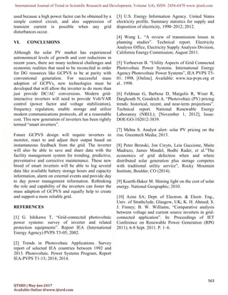 International Journal of Trend in Scientific Research and Development, Volume 1(4), ISSN: 2456-6470 www.ijtsrd.com
563
IJTSRD | May-Jun 2017
Available Online @www.ijtsrd.com
used because a high power factor can be obtained by a
simple control circuit, and also suppression of
transient current is possible when any grid
disturbances occur.
VI. CONCLUSIONS
Although the solar PV market has experienced
astronomical levels of growth and cost reductions in
recent years, there are many technical challenges and
economic realities that need to be reconciled in order
for DG resources like GCPVS to be at parity with
conventional generation. For successful mass
adoption of GCPVs, new technologies must be
developed that will allow the inverter to do more than
just provide DC/AC conversions. Modern grid-
interactive inverters will need to provide Volt/VAR
control (power factor and voltage stabilization),
frequency regulation, enable storage and utilize
modern communications protocols, all at a reasonable
cost. This new generation of inverters has been rightly
termed “smart inverters”.
Future GCPVS design will require inverters to
monitor, react to and adjust their output based on
instantaneous feedback from the grid. The inverter
will also be able to save and share data with the
facility management system for trending, predictive,
preventative and corrective maintenance. These new
breed of smart inverters will be able to log several
data like available battery storage hours and capacity
information, alarm on external events and provide day
to day power management information. Rethinking
the role and capability of the inverters can foster the
mass adaption of GCPVS and equally help to create
and support a more reliable grid.
REFERENCES
[1] G. Ishikawa T, “Grid-connected photovoltaic
power systems: survey of inverter and related
protection equipments”. Report IEA (International
Energy Agency) PVPS T5-05; 2002.
[2] Trends in Photovoltaic Applications. Survey
report of selected IEA countries between 1992 and
2013. Photovoltaic. Power Systems Program, Report
IEA-PVPS T1-13; 2014; 2014.
[3] U.S. Energy Information Agency. United States
electricity profile. Summary statistics for supply and
disposition of electricity, 1990–2012; 2012.
[4] Wong L. “A review of transmission losses in
planning studies”. Technical report. Electricity
Analysis Office, Electricity Supply Analysis Division,
California Energy Commission; August 2011.
[5] Verhoeven B. “Utility Aspects of Grid Connected
Photovoltaic Power Systems. International Energy
Agency Photovoltaic Power Systems”, IEA PVPS T5-
01: 1998. [Online]. Available: www.iea-pvps.org et
al.. 1998.
[6] Feldman G, Barbose D, Margolis R, Wiser R,
Darghouth N, Goodrich A. “Photovoltaic (PV) pricing
trends: historical, recent, and near-term projections”.
Technical report. National Renewable Energy
Laboratory (NREL); [November 1, 2012], Issue:
DOE/GO-102012-3839.
[7] Mehta S. Analyst alert: solar PV pricing on the
rise. Greentech Media; 2013.
[8] Peter Bronski, Jon Creyts, Leia Guccione, Maite
Madrazo, James Mandel, Bodhi Rader, et al.”The
economics of grid defection when and where
distributed solar generation plus storage competes
with traditional utility service”, Rocky Mountain
Institute, Boulder, CO (2014).
[9] Koerth-Baker M. Shining light on the cost of solar
energy. National Geographic; 2010.
[10] Azmi SA; Dept. of Electron. & Electr. Eng.,
Univ. of Strathclyde, Glasgow, UK; K. H. Ahmed; S.
J. Finney; B. W. Williams, “Comparative analysis
between voltage and current source inverters in grid-
connected application”. In: Proceedings of IET
Conference on Renewable Power Generation (RPG
2011); 6-8 Sept. 2011. P. 1–6.
 