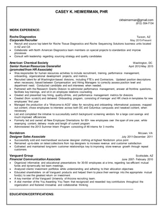 CASEY K. HEIMERMAN, PHR
ckheimerman@gmail.com
(612) 554-7134
WORK EXPERIENCE:
Roche Diagnostics Tucson, AZ
Corporate Recruiter May 2015-Present
 Recruit and source top talent for Roche Tissue Diagnostics and Roche Sequencing Solutions business units located
in AZ and CA
 Collaborate with North American Diagnostics team members on special projects to standardize and improve
processes
 Consult with leadership regarding sourcing strategy and quality candidates
American Chemical Society Washington, DC
Senior Human Resources Generalist April 2012-May 2015
(promoted from HR Associate)
 Was responsible for human resources activities to include recruitment, training, performance management,
onboarding, organizational development projects, and metrics.
 Recruited talent for all Washington-based divisions, including FTE’s and Contractors. Updated position descriptions
when necessary; liaised between Compensation and Hiring Managers to correctly assess position level and
department need. Conducted candidate and exit interviews when needed.
 Partnered with the Research Grants Division to administer performance management, answer all frontline questions,
facilitate key trainings, and sit in on employee relations counseling
 Created and presented key hiring, quality-of-hire, and performance management metrics for divisions
 Created (from scratch) and delivered Onboarding program, consisting of manager and HR check-in templates for new
employees’ first year
 Managed the production of a “Welcome to ACS” video for recruiting and onboarding informational purposes; mapped
out content, chose employees to interview across both DC and Columbus campuses and tweaked content, when
necessary
 Led and completed the initiative to successfully switch background screening vendors for a large cost savings and
much improved efficiencies
 Formerly led and owned all New Employee Orientations for 60+ new employees over the span of one year, while
revamping content, delivery mode and length of current program
 Administered the 2013 Summer Intern Program consisting of 46 interns for 3 months
Nordstrom McLean, VA
Designer Sales Associate July 2011-December 2011
 Successfully sold and merchandised exclusive designer clothing at highest Nordstrom price point
 Remained up-to-date on latest collections from top designers to increase revenue and customer satisfaction
 Cultivated and maintained long-term customer relationships key to improving store revenue growth through repeat
customers
Vanguard Group Scottsdale, AZ
Financial Communication Associate June 2007- February 2010
 Organized informative and educational presentations for 30-50 employees at a time, regarding tax-efficient mutual
funds and dynamically led team meetings.
 Analyzed clients’ investment portfolios while understanding and adhering to their allocation objectives
 Educated shareholders on all Vanguard products and helped them to place their earnings into the appropriate mutual
fund(s) to see the greatest return on investment
 A key member of the Vanguard University of Arizona recruiting team.
 A vital member of the You Awarding You Team that recognized and rewarded key contributors throughout the
organization and fostered innovative and collaborative thinking
____________________________________________________________________________________
EDUCATION/CERTIFICATIONS:
 