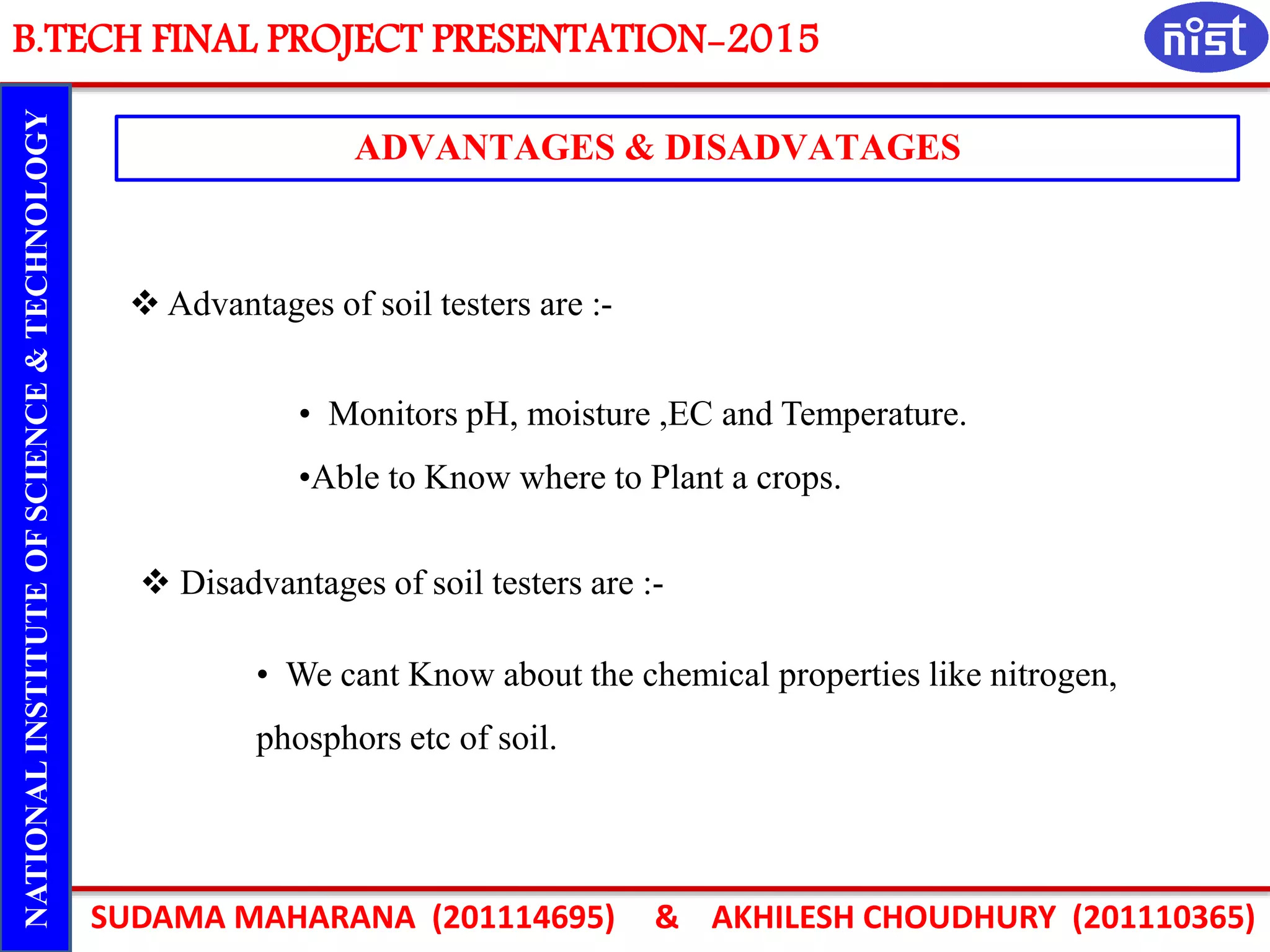 B.TECH FINAL PROJECT PRESENTATION-2015
SUDAMA MAHARANA (201114695) & AKHILESH CHOUDHURY (201110365)
NATIONALINSTITUTEOFSCIENCE&TECHNOLOGY
ADVANTAGES & DISADVATAGES
• We cant Know about the chemical properties like nitrogen,
phosphors etc of soil.
 Advantages of soil testers are :-
 Disadvantages of soil testers are :-
• Monitors pH, moisture ,EC and Temperature.
•Able to Know where to Plant a crops.
 