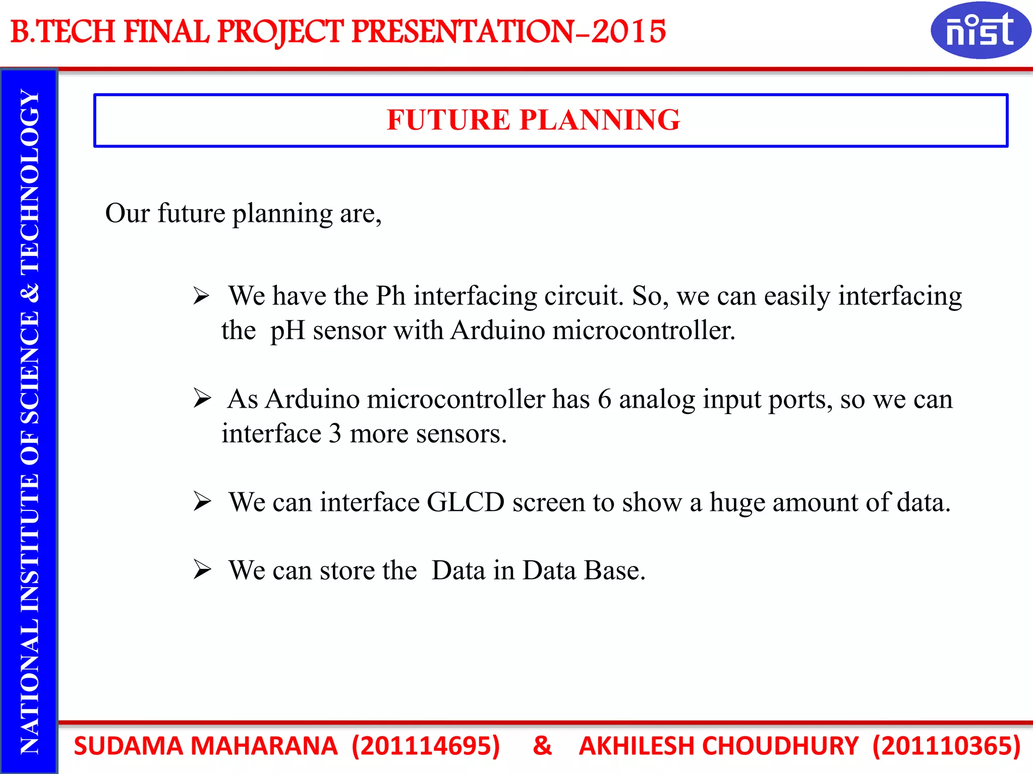 B.TECH FINAL PROJECT PRESENTATION-2015
SUDAMA MAHARANA (201114695) & AKHILESH CHOUDHURY (201110365)
NATIONALINSTITUTEOFSCIENCE&TECHNOLOGY
FUTURE PLANNING
 We have the Ph interfacing circuit. So, we can easily interfacing
the pH sensor with Arduino microcontroller.
 As Arduino microcontroller has 6 analog input ports, so we can
interface 3 more sensors.
 We can interface GLCD screen to show a huge amount of data.
 We can store the Data in Data Base.
Our future planning are,
 