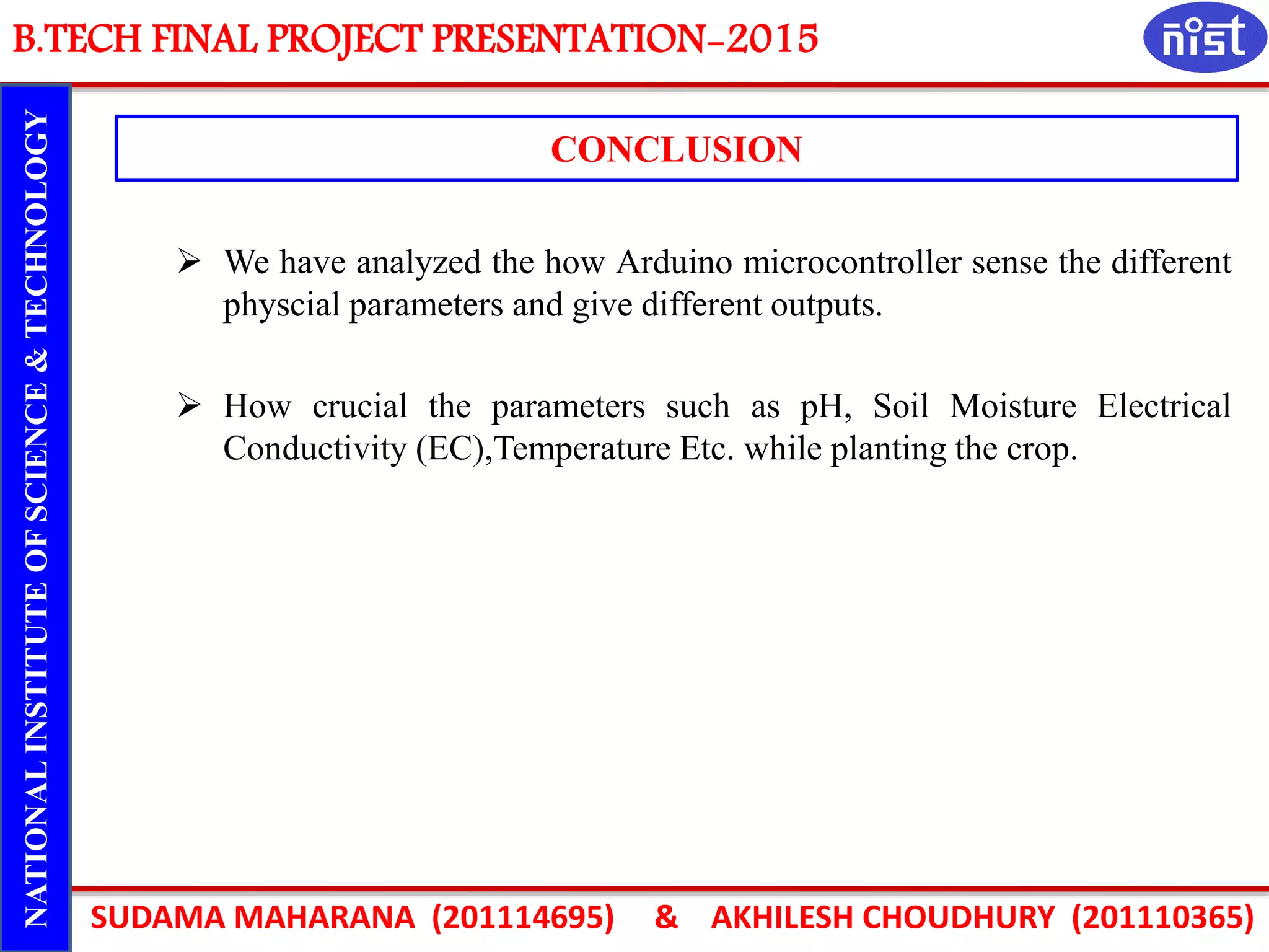 B.TECH FINAL PROJECT PRESENTATION-2015
SUDAMA MAHARANA (201114695) & AKHILESH CHOUDHURY (201110365)
NATIONALINSTITUTEOFSCIENCE&TECHNOLOGY
CONCLUSION
 We have analyzed the how Arduino microcontroller sense the different
physcial parameters and give different outputs.
 How crucial the parameters such as pH, Soil Moisture Electrical
Conductivity (EC),Temperature Etc. while planting the crop.
 