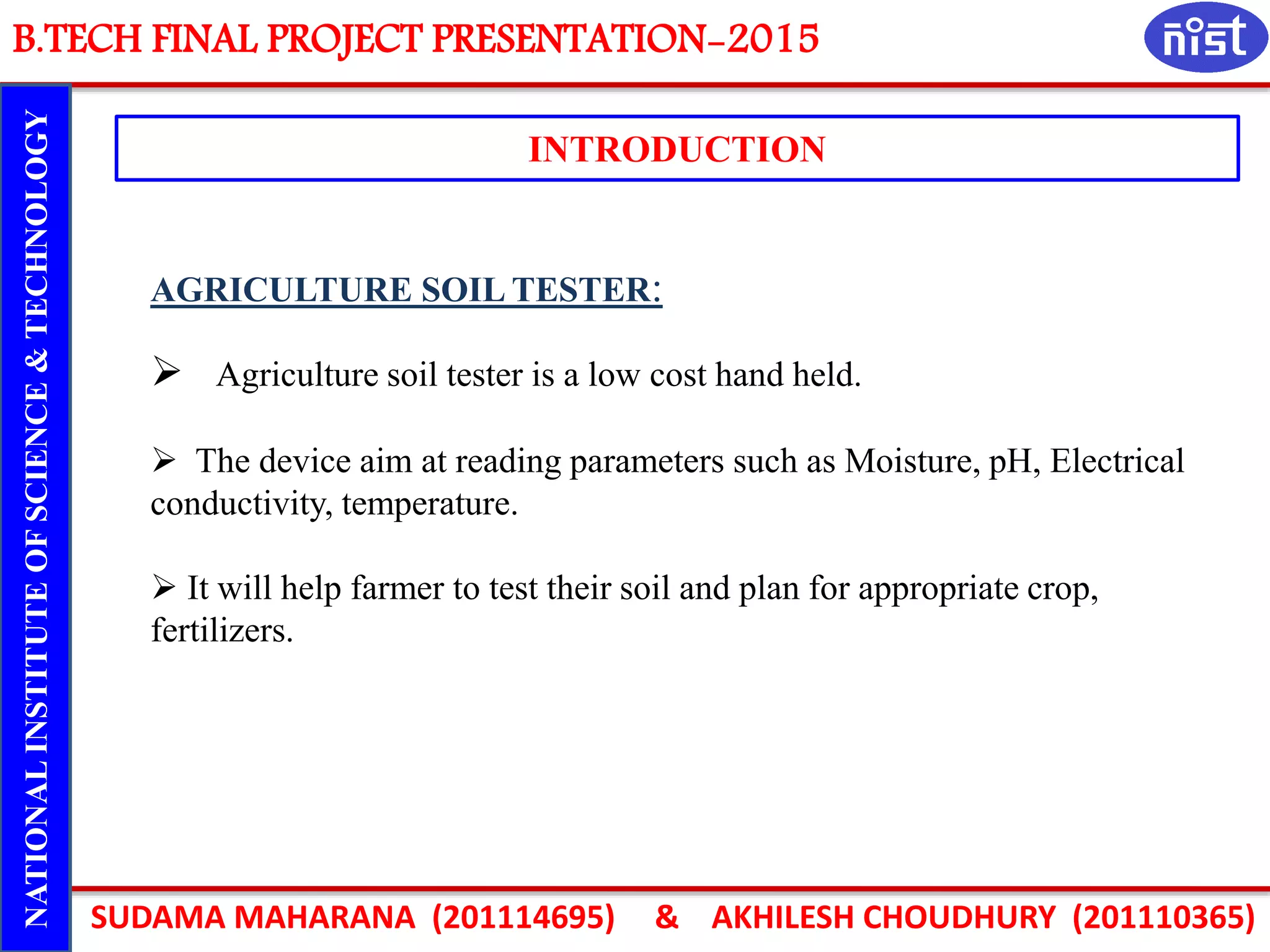 B.TECH FINAL PROJECT PRESENTATION-2015
SUDAMA MAHARANA (201114695) & AKHILESH CHOUDHURY (201110365)
NATIONALINSTITUTEOFSCIENCE&TECHNOLOGY
INTRODUCTION
AGRICULTURE SOIL TESTER:
 Agriculture soil tester is a low cost hand held.
 The device aim at reading parameters such as Moisture, pH, Electrical
conductivity, temperature.
 It will help farmer to test their soil and plan for appropriate crop,
fertilizers.
 