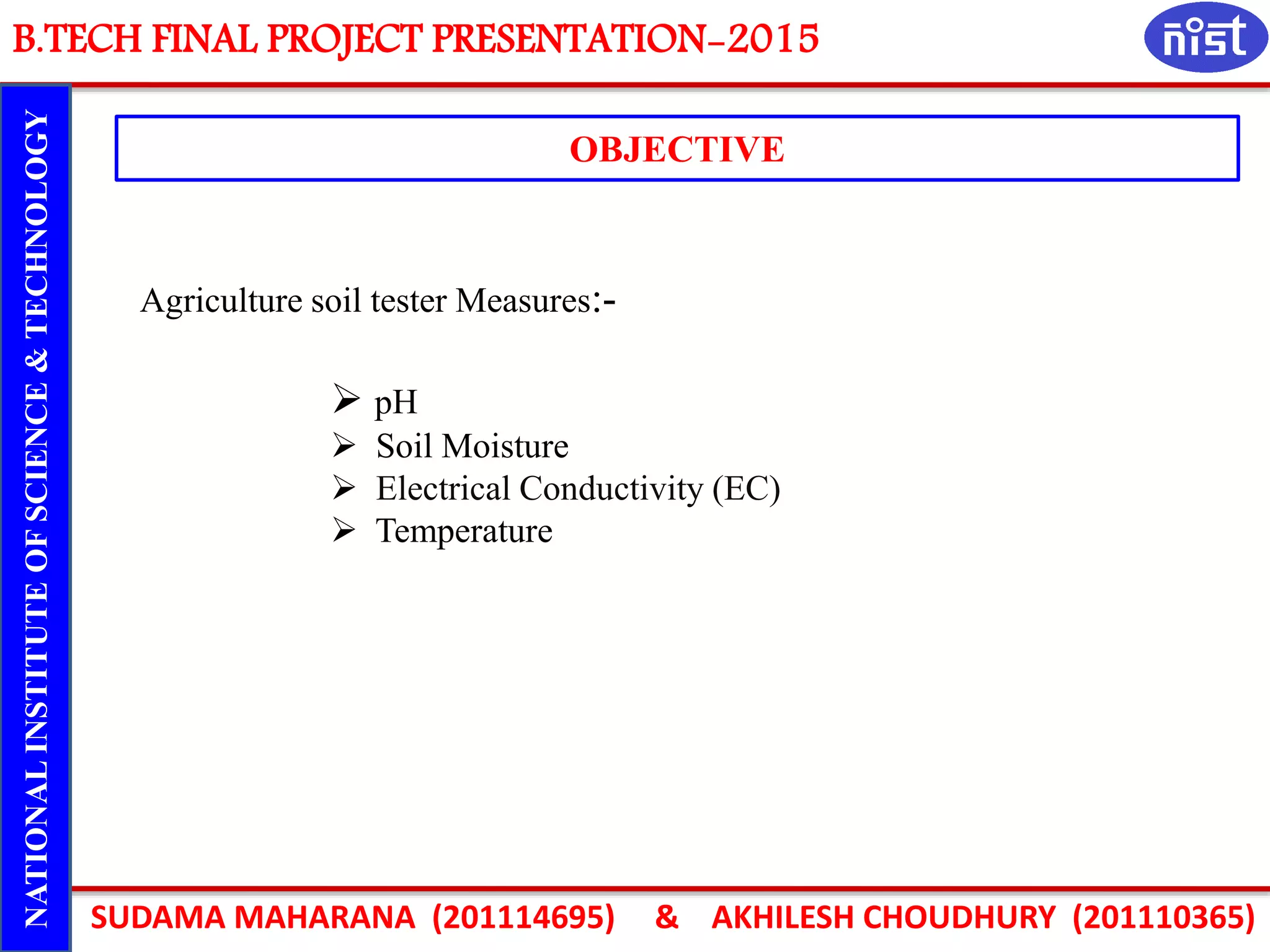B.TECH FINAL PROJECT PRESENTATION-2015
SUDAMA MAHARANA (201114695) & AKHILESH CHOUDHURY (201110365)
NATIONALINSTITUTEOFSCIENCE&TECHNOLOGY
OBJECTIVE
Agriculture soil tester Measures:-
 pH
 Soil Moisture
 Electrical Conductivity (EC)
 Temperature
 