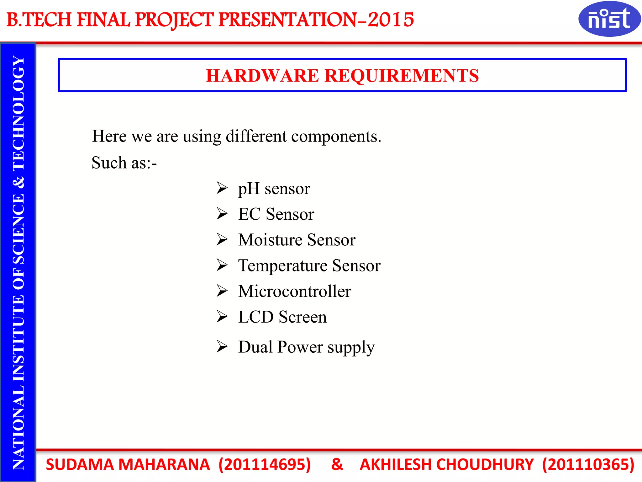 B.TECH FINAL PROJECT PRESENTATION-2015
SUDAMA MAHARANA (201114695) & AKHILESH CHOUDHURY (201110365)
NATIONALINSTITUTEOFSCIENCE&TECHNOLOGY
HARDWARE REQUIREMENTS
Here we are using different components.
Such as:-
 pH sensor
 EC Sensor
 Moisture Sensor
 Temperature Sensor
 Microcontroller
 LCD Screen
 Dual Power supply
 
