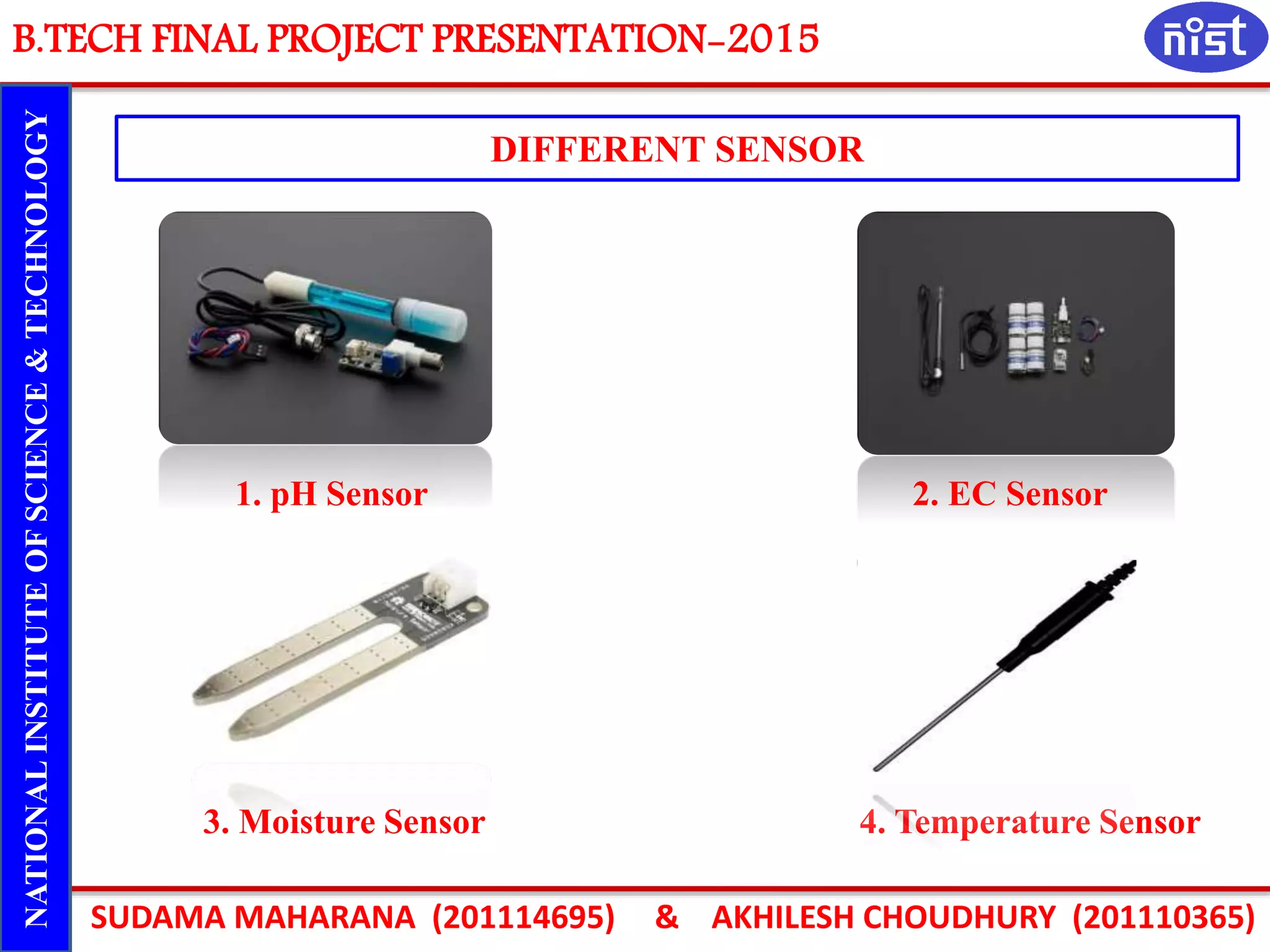 B.TECH FINAL PROJECT PRESENTATION-2015
SUDAMA MAHARANA (201114695) & AKHILESH CHOUDHURY (201110365)
NATIONALINSTITUTEOFSCIENCE&TECHNOLOGY
DIFFERENT SENSOR
1. pH Sensor 2. EC Sensor
3. Moisture Sensor 4. Temperature Sensor
 
