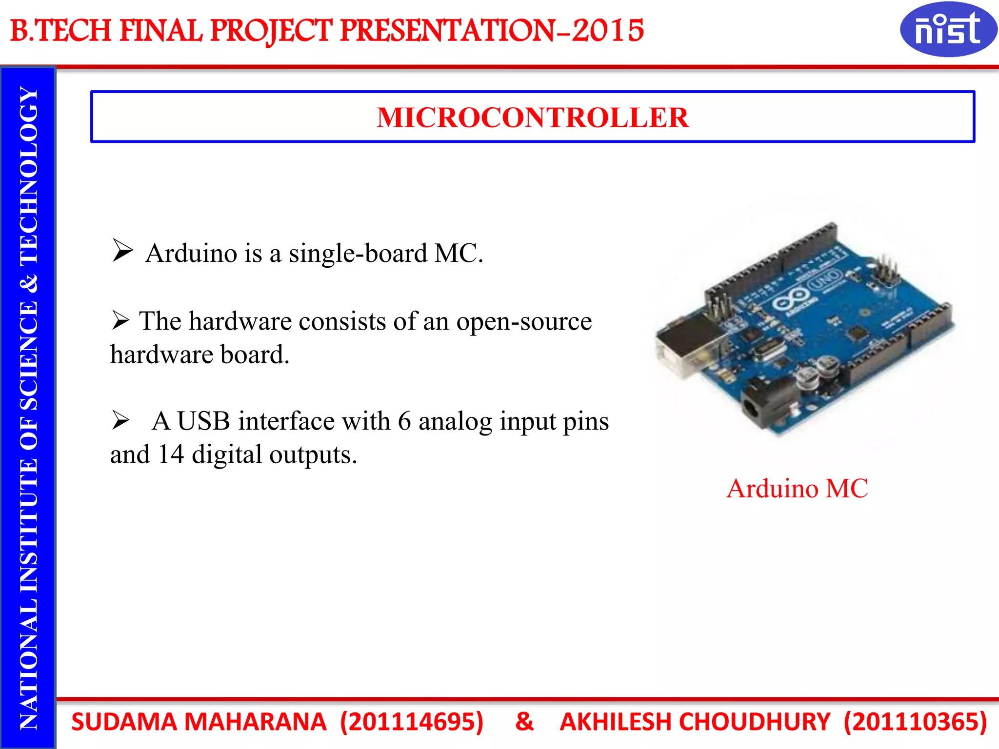 B.TECH FINAL PROJECT PRESENTATION-2015
SUDAMA MAHARANA (201114695) & AKHILESH CHOUDHURY (201110365)
NATIONALINSTITUTEOFSCIENCE&TECHNOLOGY
MICROCONTROLLER
Arduino MC
 Arduino is a single-board MC.
 The hardware consists of an open-source
hardware board.
 A USB interface with 6 analog input pins
and 14 digital outputs.
 