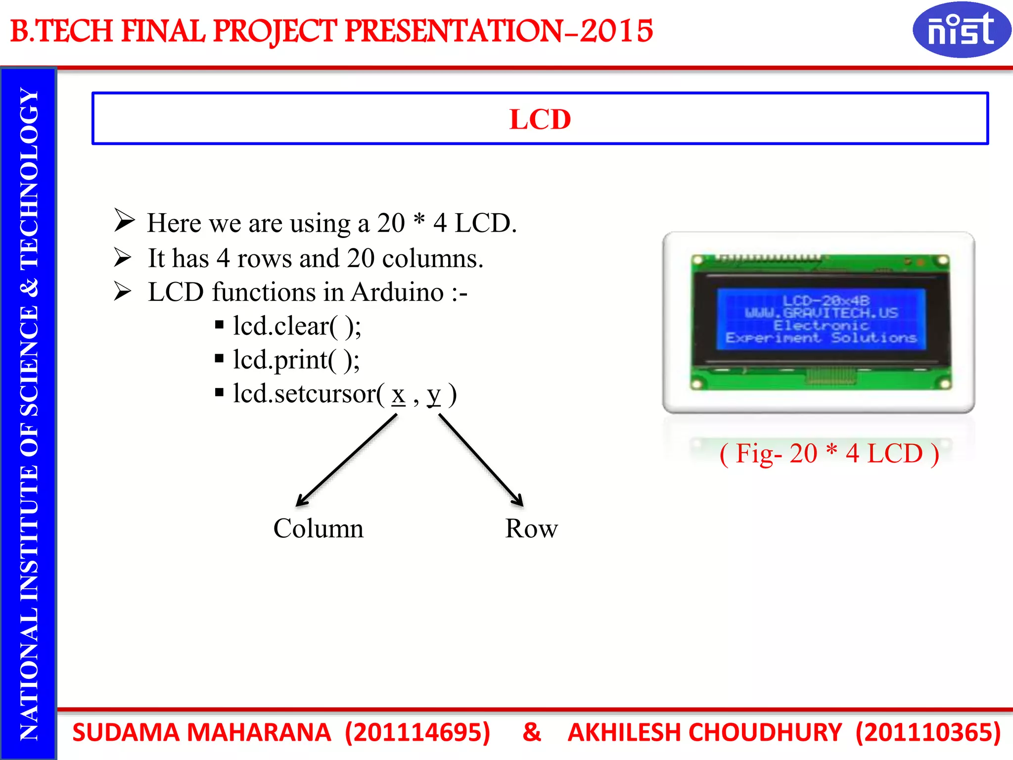 B.TECH FINAL PROJECT PRESENTATION-2015
SUDAMA MAHARANA (201114695) & AKHILESH CHOUDHURY (201110365)
NATIONALINSTITUTEOFSCIENCE&TECHNOLOGY
LCD
( Fig- 20 * 4 LCD )
 Here we are using a 20 * 4 LCD.
 It has 4 rows and 20 columns.
 LCD functions in Arduino :-
 lcd.clear( );
 lcd.print( );
 lcd.setcursor( x , y )
Column Row
 