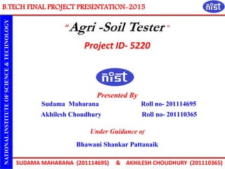 B.TECH FINAL PROJECT PRESENTATION-2015
SUDAMA MAHARANA (201114695) & AKHILESH CHOUDHURY (201110365)
NATIONALINSTITUTEOFSCIENCE&TECHNOLOGY
“Agri -Soil Tester ”
Project ID- 5220
Presented By
Sudama Maharana Roll no- 201114695
Akhilesh Choudhury Roll no- 201110365
Under Guidance of
Bhawani Shankar Pattanaik
 