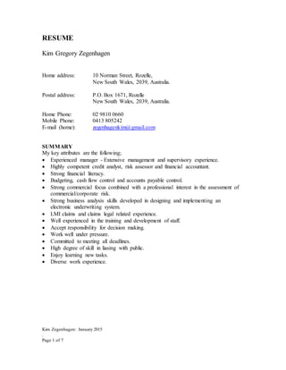 Kim Zegenhagen: January 2015
.
Page 1 of 7
RESUME
Kim Gregory Zegenhagen
Home address: 10 Norman Street, Rozelle,
New South Wales, 2039, Australia.
Postal address: P.O. Box 1671, Rozelle
New South Wales, 2039, Australia.
Home Phone: 02 9810 0660
Mobile Phone: 0413 805242
E-mail (home): zegenhagenkim@gmail.com
SUMMARY
My key attributes are the following;
 Experienced manager - Extensive management and supervisory experience.
 Highly competent credit analyst, risk assessor and financial accountant.
 Strong financial literacy.
 Budgeting, cash flow control and accounts payable control.
 Strong commercial focus combined with a professional interest in the assessment of
commercial/corporate risk.
 Strong business analysis skills developed in designing and implementing an
electronic underwriting system.
 LMI claims and claims legal related experience.
 Well experienced in the training and development of staff.
 Accept responsibility for decision making.
 Work well under pressure.
 Committed to meeting all deadlines.
 High degree of skill in liasing with public.
 Enjoy learning new tasks.
 Diverse work experience.
 