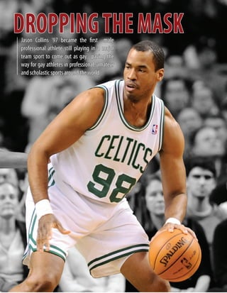 DROPPINGTHEMASKJason Collins ’97 became the first male
professional athlete still playing in a major
team sport to come out as gay, paving the
way for gay athletes in professional, amateur
and scholastic sports around the world.
 