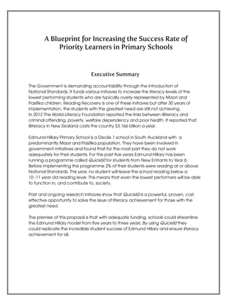 1
A Blueprint for Increasing the Success Rate of
Priority Learners in Primary Schools
Executive Summary
The Government is demanding accountablilty through the introduction of
National Standards. It funds various initiaves to increase the literacy levels of the
lowest performing students who are typically overly represented by Maori and
Pasifika children. Reading Recovery is one of these initiaves but after 30 years of
implementation, the students with the greatest need are still not achieving.
In 2012 The World Literacy Foundation reported the links between illiteracy and
criminal offending, poverty, welfare dependency and poor health. It reported that
illiteracy in New Zealand costs the country $3.166 billion a year.
Edmund Hillary Primary School is a Decile 1 school in South Auckland with a
predominantly Maori and Pasifika population. They have been involved in
government initiatives and found that for the most part they do not work
adequately for their students. For the past five years Edmund Hillary has been
running a programme called Quick60 for students from New Entrants to Year 6.
Before implementing the programme 2% of their students were reading at or above
National Standards. This year, no student will leave the school reading below a
10 -11 year old reading level. This means that even the lowest performers will be able
to function in, and contribute to, society.
Past and ongoing research initiaves show that Quick60 is a powerful, proven, cost
effective opportunity to solve the issue of literacy achievement for those with the
greatest need.
The premise of this proposal is that with adequate funding, schools could streamline
the Edmund Hillary model from five years to three years. By using Quick60 they
could replicate the incredible student success of Edmund Hillary and ensure literacy
achievement for all.
 