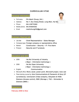 CURRICULUM VITAE
Personal Information
 Full name : Phi Manh Chung ( Mr )
 Address : No 7, Duc Giang Street, Long Bien, Ha Noi
 Phone : 84.4.38772383
 Mobile phone : 84.916504302
 Email : manhchung232@gmail.com
Summary Desired job
 Job title : Chief Representative – Sales Manager
 Company type: Foreign company or representative office
 Market : Construction – Security – IT- Fire Alarm
 Product : Security and IT products
Education and skill
 2006 : Ha Noi University of Industry
( Major : Information technology )
 2008 : Ha Noi Open University
( Major : Information technology )
 English : Communication
 Microsoft office: Word, excel, power point, Microsoft project, Auto cad
 Pass training course by: Axis Communications & Panasonic & Sony (IP
surveillance), Iomniscient (Video analytic), S2system & HID&
Siemens (Access control), EMC (Storage ), TAC – Schneider &
Siemens (BMS )
Experience
February 2008 to Now
 