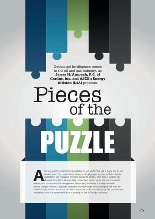 Geospatial Intelligence comes
to the oil and gas industry, as
James H. Anspach, P.G. of
Cardno, Inc. and ASCE’s Energy
Division (USA) presents.
A
not-so-quiet revolution is taking place in our world. We see it every day in our
private lives. The connections between cloud servers and our mobile phones
and tablets are managing immense amounts of data. That data is pushed on
demand in order to help us stay connected, remain up to date on important
events, and to improve the management of our daily activities in today’s modern
world. Google, Twitter, Facebook, Snapchat and now Uber are all changing the way we
communicate, search, purchase, socialise, commute, and locate the products and services
we desire. Now this same revolution is coming to the oil and gas industry.
Pieces
of the
PUZZLE
75
 