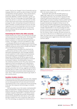 models. That has also changed. A host of extensible mark-up
languages (XML) have opened up data exchange to facilitate
interoperability between platforms. These include Industry
Foundation Classes XML (ifcXML), Building Information
Model XML (BIMXML), LandXML, PipelineML, agcXML and
TransXML. Each has its advantages and disadvantages. One
aspect they all have in common is that they each use XML
as their base format which allows automated programs to
exchange this data. Utilising Open Geospatial Consortium
(OGC®) standards, including web feature services and web
mapping services removes proprietary restrictions on how
data are consumed or presented. We can now go easily
between differing CAD and GIS platforms and enjoy the
advantages of both.
Connecting the field to the office securely
Another element now in place is the connection of real-time
communication between the field worker, the field portable
device (smartphone or tablet), the Cloud and the office.
Instant visualisations of where assets (such as pipelines) are
located – and changes, corrections and additions to data
– provide great efficiencies and quality assurance benefits.
Rugged portable field tablets are tackling legacy issues of field
suitability and security and are able to comply with SSAE 16
and/or the SOC framework (Figure 1).
Samsung and ecom instruments has solved both the
mobile security and device safety concerns. For example,
Samsung has developed Knox, which leverages hardware
security capabilities to offer multiple levels of protection
for the operating system and applications. Both the US
Department of Defense and the FBI have approved and
recently deployed the KNOX Android platform introduced
by Samsung. In addition, the KNOX platform features a
new enterprise enrolment process that vastly improves the
experience of both the employees and IT administrators
when enrolling devices into the company’s mobile device
management (MDM) system. ecom instruments, through an
exclusive partnership with Samsung, ruggedises and modifies
the tablet device to make it more secure and safer for use in
harsh and hazardous environments where temperatures can
reach -30°F or +120°F and potentially explosive gas, liquids, or
dust could be present.
Location, location, location
Traditional survey techniques that used to be costly, relegated
to specialised personnel and required extensive processing,
are now being augmented with sub-metre (and imminently
centimetre) accuracy in the x,y plane with no post-processing
of the data. New equipment and technology is constantly
evolving.
One such product now on the market is the BlueStarGPS™
(Figure 2). BlueStarGPS is designed specifically for use with
Android mobile devices, including smartphones, tablets and
notebook computers. BlueStarGPS is a standalone receiver
with Bluetooth™ technology that provides interoperability
between the BlueStarGPS and other devices such as cable
and pipe ‘locating’ tools with a connectivity range of up to
1 km. This technology was adopted from forestry industry
applications where conditions are harsh, mostly remote and
often with severe canopy cover.
BlueStarGPS offers both GPS and GNSS options in a
rugged, light weight and low cost package. BlueStarGPS
was designed specifically with sub-metre mapping and data
collection performance specifications. It squeezes accuracy
utilising SBAS corrections including 3-channel, parallel tracking
SBAS’ operated by the Federal Aviation Administration, the
European Geostationary Navigation Overlay Service, the
Multi-functional Satellite Augmentation System (Japan) and
the GPS aided Geo-Augmented Navigation System (India). The
strength of BlueStarGPS is in not only providing sub-metre
precision without post-processing, but its ability to maintain
accurate positioning when the SBAS signal is obstructed. In
fact, this receiver is able to maintain sub-meter accuracy for
up to 40 mins after the loss of a differential correction source
signal. This means that you can use BlueStarGPS under trees,
around buildings and in rugged terrain where other receivers
can fail to deliver.
Figure 3. Several of the many metadata fields with attributing
of Pedigree and Precision.
Figure 4. How ProStar integrates processes and technologies.
JULY 2015 / World Pipelines 77
 