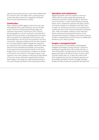 captured, documented, and sent to the relevant departments
for corrective action. The tablet’s GPS is capturing precise
location data about where this is happening, and specific
forms are auto-populated and conveyed.
Construction
Pipe is ordered and RFID tagged. Construction crews plan
and implement their project taking into account the data
on the Cloud from the planning and design stages and
landowner requirements. Construction crews’ locations
and all equipment on site are monitored in real-time GIS if
desired. All One-Call tickets are developed from the Cloud
data, transmitted to the applicable One-Call Centre, and
downloaded back into the Cloud. Documentation of trench
construction, pipelaying, welding, and all the other elements
of a necessary pipeline integrity management programme
are captured by exact location, pedigree, and precision data,
along with auto-populated and manually voice activated
forms and pictures and transmitted instantly to the Cloud.
Progress from a cost and production standpoint are tracked
in real time for the contractor. The project progress is also
exposed to the owner/operator so that they are kept abreast
of the most relevant information regarding their facilities.
Field changes to the design are noted and passed along to
the owner through automated as-built drawing documents.
Operations and maintenance
Rugged field tablets with blue-toothed accurate and
inherent GPS are issued to applicable operating and
maintenance personnel. All data available on the facility
and its environment, in other words all photos, drawings,
reports, forms, maintenance operation and safety manuals,
are instantly available to be displayed in the field. Forms
or reports on maintenance activities can be produced and
instantly sent back to the Cloud and reviewed by authorised
users. Traffic and weather conditions can be monitored.
Vehicle and personal and equipment locations can be
monitored and utilised for emergency and routine awareness.
All data is streamed directly from the source as needed and is
therefore as up to date as possible.
Imagine a transparent Earth
One such provider of Cloud, Mobile, and Geospatially
Intelligent Technologies is ProStar Geocorp™. ProStar has
developed Transparent Earth™ (TE), an Open GIS that is a
‘look and feel-alike’ of Google Earth but with functionality
geared specifically to the precise location of assets, which
could be located under, on, or above the surface of the
Earth. Integrating the look, feel, and familiar operations of
technologies provided by the likes of Google, Facebook,
Dropbox and Uber, ProStar has successfully developed and
 