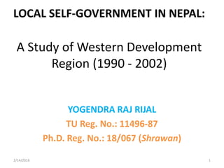 LOCAL SELF-GOVERNMENT IN NEPAL:
A Study of Western Development
Region (1990 - 2002)
YOGENDRA RAJ RIJAL
TU Reg. No.: 11496-87
Ph.D. Reg. No.: 18/067 (Shrawan)
2/14/2016 1
 