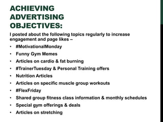 ACHIEVING
ADVERTISING
OBJECTIVES:
I posted about the following topics regularly to increase
engagement and page likes –
• #MotivationalMonday
• Funny Gym Memes
• Articles on cardio & fat burning
• #TrainerTuesday & Personal Training offers
• Nutrition Articles
• Articles on specific muscle group workouts
• #FlexFriday
• Shared group fitness class information & monthly schedules
• Special gym offerings & deals
• Articles on stretching
 