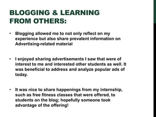 BLOGGING & LEARNING
FROM OTHERS:
• Blogging allowed me to not only reflect on my
experience but also share prevalent information on
Advertising-related material
• I enjoyed sharing advertisements I saw that were of
interest to me and interested other students as well. It
was beneficial to address and analyze popular ads of
today.
• It was nice to share happenings from my internship,
such as free fitness classes that were offered, to
students on the blog; hopefully someone took
advantage of the offering!
 