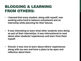 BLOGGING & LEARNING
FROM OTHERS:
• I learned that every student, along with myself, was
working extra hard to balance schoolwork and an
internship while planning for their futures.
• It was interesting to learn what other students were doing
as part of their internships. It was informational to read
about other students’ experiences and learn from them
myself.
• Overall, it was nice to learn about others’ experiences
along with my own and have a place to be open and
reflective about them.
 
