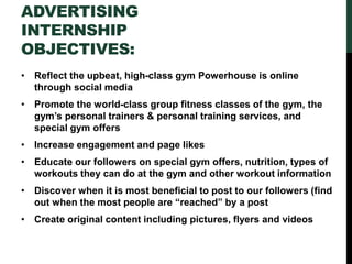 ADVERTISING
INTERNSHIP
OBJECTIVES:
• Reflect the upbeat, high-class gym Powerhouse is online
through social media
• Promote the world-class group fitness classes of the gym, the
gym’s personal trainers & personal training services, and
special gym offers
• Increase engagement and page likes
• Educate our followers on special gym offers, nutrition, types of
workouts they can do at the gym and other workout information
• Discover when it is most beneficial to post to our followers (find
out when the most people are “reached” by a post
• Create original content including pictures, flyers and videos
 