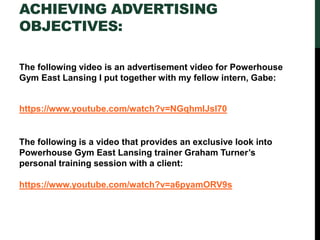 ACHIEVING ADVERTISING
OBJECTIVES:
The following video is an advertisement video for Powerhouse
Gym East Lansing I put together with my fellow intern, Gabe:
https://www.youtube.com/watch?v=NGqhmIJsl70
The following is a video that provides an exclusive look into
Powerhouse Gym East Lansing trainer Graham Turner’s
personal training session with a client:
https://www.youtube.com/watch?v=a6pyamORV9s
 